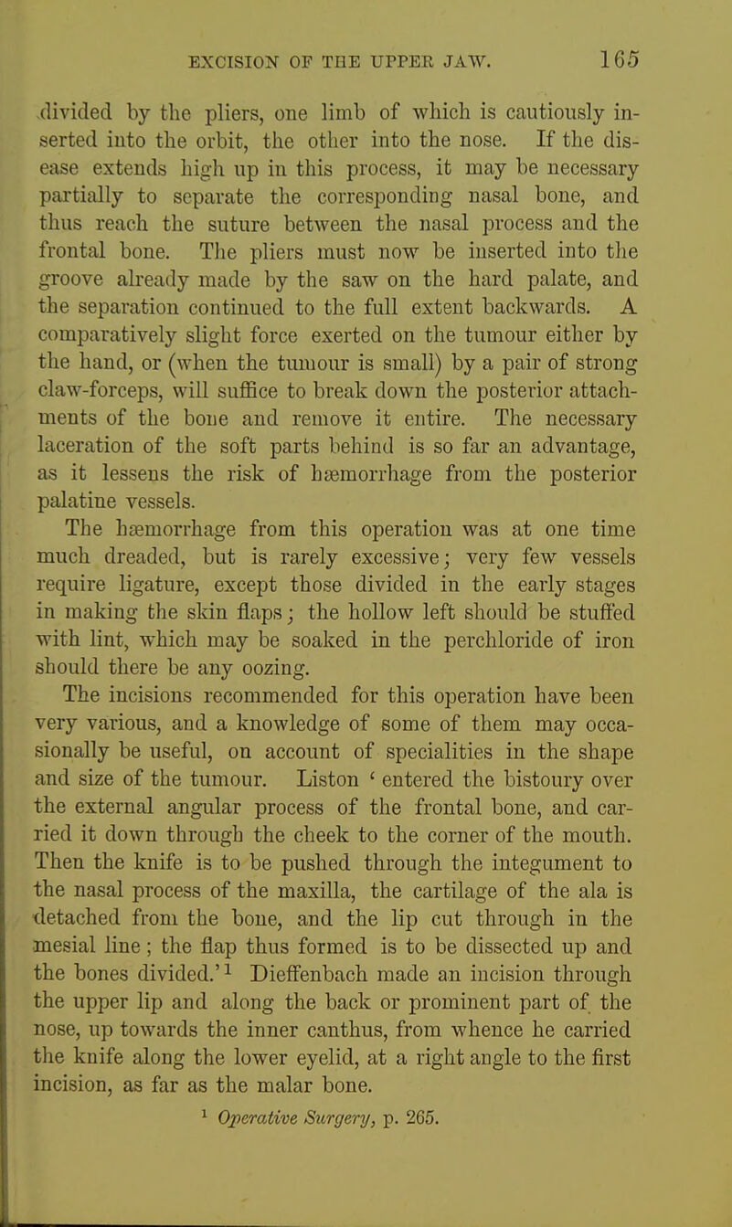 divided by the pliers, one limb of which is cautiously in- serted into the orbit, the other into the nose. If the dis- ease extends high up in this process, it may be necessary partially to separate the corresponding nasal bone, and thus reach the suture between the nasal process and the frontal bone. The pliers must now be inserted into the groove already made by the saw on the hard palate, and the separation continued to the full extent backwards. A comparatively slight force exerted on the tumour either by the hand, or (when the tumour is small) by a pair of strong claw-forceps, will suffice to break down the posterior attach- ments of the bone and remove it entire. The necessary laceration of the soft parts behind is so far an advantage, as it lessens the risk of haemorrhage from the posterior palatine vessels. The haemorrhage from this operation was at one time much dreaded, but is rarely excessive; very few vessels require ligature, except those divided in the early stages in making the skin flaps; the hollow left should be stuffed with lint, which may be soaked in the perchloride of iron should there be any oozing. The incisions recommended for this operation have been very various, and a knowledge of some of them may occa- sionally be useful, on account of specialities in the shape and size of the tumour. Liston ' entered the bistoury over the external angular process of the frontal bone, and car- ried it down through the cheek to the corner of the mouth. Then the knife is to be pushed through the integument to the nasal process of the maxilla, the cartilage of the ala is detached from the bone, and the lip cut through in the mesial line; the flap thus formed is to be dissected up and the bones divided.'^ Dieff'enbach made an incision through the upper lip and along the back or prominent part of the nose, up towards the inner canthus, from whence he carried the knife along the lower eyelid, at a right angle to the first incision, as far as the malar bone. ^ Operative Surgery, p. 265.