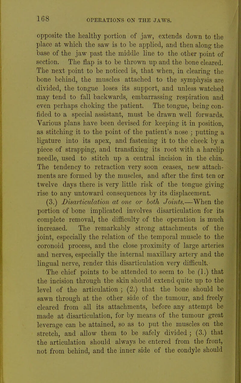 opposite the healthy portion of jaw, extends down to the place at which the saw is to be applied, and then along the base of the jaw past the middle line to the other point of section. The iiap is to be thrown up and the bone cleared. The next point to be noticed is, that when, in clearing the bone behind, the muscles attached to the symphysis are divided, the tongue loses its support, and unless watched may tend to fall backwards, embarrassing respiration and even perhaps choking the patient. The tongue, being con- fided to a special assistant, must be drawn well forwards. Various plans have been devised for keeping it in position, as stitching it to the point of the patient's nose ; putting a ligature into its apex, and fastening it to the cheek by a piece of strapping, and transfixing its root with a harelip needle, used to stitch up a central incision in the chin. The tendency to retraction very soon ceases, new attach- ments are formed by the muscles, and after the first ten or twelve days there is very little risk of the tongue giving rise to any untoward consequences by its displacement. (3.) Disarticulation at one or both Joints.—When the portion of bone implicated involves disarticulation for its complete removal, the difficulty of the operation is much increased. The remarkably strong attachments of the joint, especially the relation of the temporal muscle to the coronoid process, and the close proximity of large arteries and nerves, especially the internal maxillary artery and the lingiial nerve, render this disarticulation veiy difficult. The chief points to be attended to seem to be (1.) that the incision through the skin should extend quite up to the level of the articulation ; (2.) that the bone should be sawn through at the other side of the tumour, and freely cleared from all its attachments, before any attempt be made at disarticulation, for by means of the tumour great leverage can be attained, so as to put the muscles on the stretch, and allow them to be safely divided ; (3.) that the articulation should always be entered from the front, not from behind, and the inner side of the condyle should