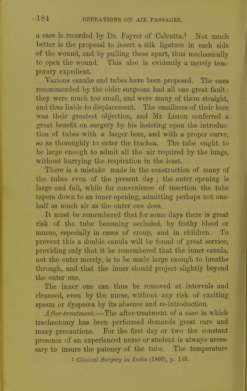 a case is recorded by Dr. Fayrcr of Calcutta.'^ Not much better is the proposal to insert a silk ligature in each side of the wound, and by pulling these apart, thus mechanically to open the wound. This also is evidently a merely tem- porary expedient. Various canulse and tubes have been proposed. The ones recommended by the older surgeons had all one great fault: they were much too small, and were many of them straight, and thus liable to displacement. The smallness of their bore was their greatest objection, and Mr. Liston conferred a great benefit on surgery by his insisting upon the introduc- tion of tubes with a larger bore, and with a proper curve, so as thoroughly to enter the trachea. The tube ought to be large enough to admit all the air required by the lungs, without hurrying the respiration in the least. There is a mistake made in the construction of many of the tubes even of the present day ; the outer opening is large and full, while for convenience of insertion the tube tapers down to an inner opening, admitting perhaps not one- half as much air as the outer one does. It must be remembered that for some days there is great risk of the tube becoming occluded, by frothy blood or nmcus, especially in cases of croup, and in children. To prevent this a double canula will be found of great service, providing only that it be remembered that the inner canula, not the outer merely, is to be made large enough to breathe through, and tliat the inner should project slightly beyond the outer one. The inner one can thus be removed at intervals and cleansed, even by the nurse, without any risk of exciting spasm or dyspnoea by its absence and re-introduction. A fter-treatment.—The after-treatment of a case in which tracheotomy has been performed demands great care and many precautions. For the first day or two the constant presence of an experienced nurse or student is always neces- sary to insure the patency of the tube. The temperature 1 Clinical Surgtry in India (1866), p. 143.