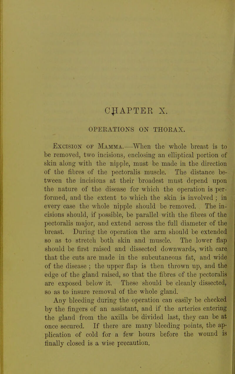 C:p[APTER X. OPERATIONS ON THORAX. Excision of Mamma.—When the whole breast is to be removed, two incisions, enclosing an elliptical portion of skin along with the nipple, must be made in the direction of the fibres of the pectoralis muscle. The distance be- tween the incisions at their broadest mnst depend upon the nature of the disease for which the operation is per- formed, and the extent to which the skin is involved ; in every case the whole nipple sliould be removed. The in- cisions should, if possible, be parallel with the fibres of the pectoralis major, and extend across the full diameter of the breast. During the operation the arm should be extended so as to stretch both skin and muscle. The lower flap should be first raised and dissected downwards, with care, that the cuts are made in the subcutaneous fat, and wide of the disease ; the upper flap is then thrown up, and the edge of the gland raised, so that the fibres of the pectoralis are exposed below it. These should be cleanly dissected, so as to insure removal of the whole gland. Any bleeding during the operation can easily be checked by the fingers of an assistant, and if the arteries entermg the gland from the axilla be divided last, they can be at once secured. If there are many bleeding points, the ap- plication of cold for a few hours before the wound is finally closed is a wise precaution.