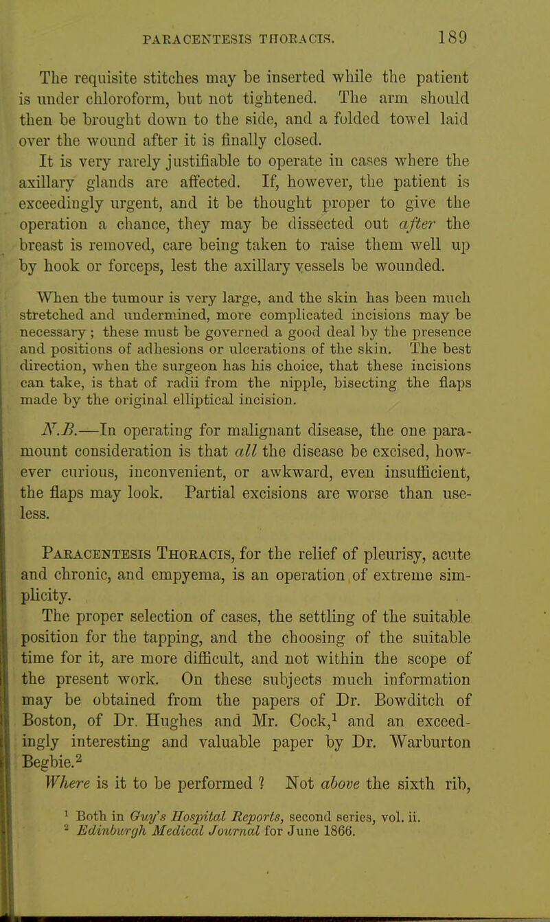The requisite stitches may be inserted while the patient is under cliloroform, but not tightened. The arm should then be brought down to the side, and a folded towel laid over the wound after it is finally closed. It is very rarely justifiable to operate in cases where the axillary glands are affected. If, however, the patient is exceedingly urgent, and it be thought proper to give the operation a chance, they may be dissected out after the breast is removed, care being taken to raise them well up by hook or forceps, lest the axillary vessels be wounded. When the tutaour is very large, and tlie skin has been much stretched and undermined, more complicated incisions may be necessary ; these must be governed a good deal by the presence and positions of adhesions or ulcerations of the skin. The best direction, when the surgeon has his choice, that these incisions can take, is that of radii from the nipple, bisecting the flaps made by the original elliptical incision. N.B.—In operating for malignant disease, the one para- mount consideration is that all the disease be excised, how- ever curious, inconvenient, or awkward, even insufficient, the flaps may look. Partial excisions are worse than use- less. Paeacentesis Thoracis, for the relief of pleurisy, acute and chronic, and empyema, is an operation , of extreme sim- plicity. The proper selection of cases, the settling of the suitable position for the tapping, and the choosing of the suitable time for it, are more difiicult, and not within the scope of the present work. On these subjects much information may be obtained from the papers of Dr. Bowditch of Boston, of Dr. Hughes and Mr. Cock,^ and an exceed- ingly interesting and valuable paper by Dr. Warburton Begbie.2 Where is it to be performed 1 Not above the sixth rib, ' Both in Ouy's Hospital Reports, second series, vol. ii. ^ Edinburgh Medical Journal for June 1866. Mm