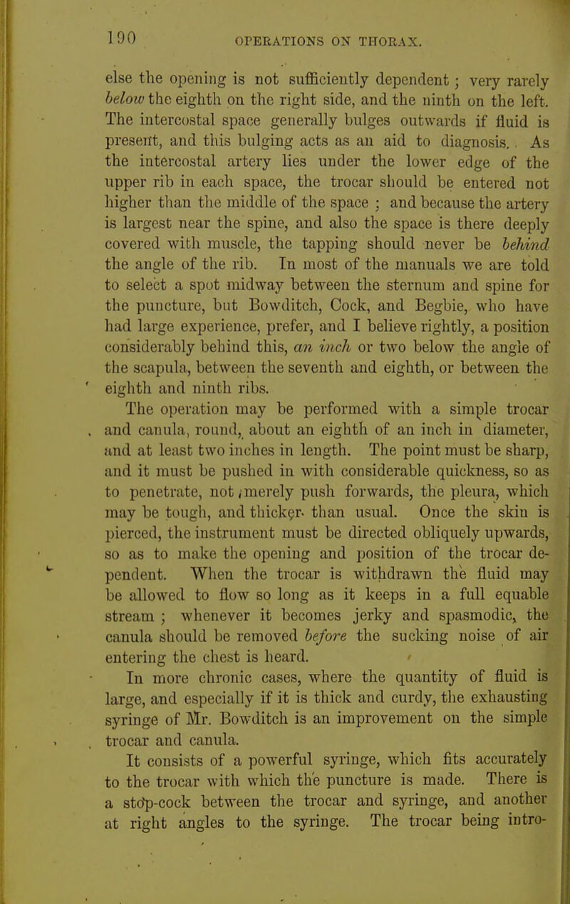 else the opening is not sufficiently dependent; very rarely below the eighth on the right side, and the ninth on the left. The intercostal space generally bulges outwards if fluid is present, and this bulging acts as an aid to diagnosis.. As the intercostal artery lies under the lower edge of the upper rib in each space, the trocar should be entered not higher than the middle of the space ; and because the artery is largest near the spine, and also the space is there deeply covered with muscle, the tapping should never be behind the angle of the rib. In most of the manuals we are told to select a spot midway between the sternum and spine for the puncture, but Bowditch, Cock, and Begbie, who have had large experience, prefer, and I believe rightly, a position considerably behind this, an inch or two below the angle of the scapula, between the seventh and eighth, or between the eighth and ninth ribs. The operation may be performed with a simple trocar and canula, round, about an eighth of an inch in diameter, and at least two inches in length. The point must be sharp, and it must be pushed in with considerable quickness, so as to penetrate, not,'merely push forwards, the pleura, which may be tough, and thicker- than usual. Once the skin is pierced, the instrument must be directed obliquely upwards, so as to make the opening and position of the trocar de- pendent. When the trocar is withdrawn the fluid may be allowed to flow so long as it keeps in a full equable stream ; whenever it becomes jerky and spasmodic, the canula should be removed before the sucking noise of air entering the chest is heard. ' In more chronic cases, where the quantity of fluid is large, and especially if it is thick and curdy, the exhausting syringe of Iklr. Bowditch is an improvement on the simple trocar and canula. It consists of a powerful syringe, which fits accurately to the trocar with which the puncture is made. There is a stcfp-cock between the trocar and syringe, and another at right angles to the syringe. The trocar being intro-