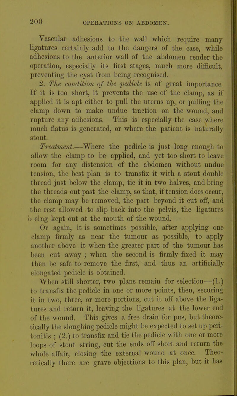 Vascular adhesions to the wall which require many ligatures certainly add to the dangers of the case, while adhesions to the anterior wall of the abdomen render the operation, especially its first stages, much more difficult, preventing the cyst from being recognised. 2. The condition of the pedicle is of great importance. If it is too short, it prevents the use of the clamp, as if applied it is apt either to pull the uterus up, or pulling the clamp down to make undue traction on the wound, and rupture any adhesions. This is especially the case where much flatus is generated, or where the patient is naturally stout. Treatment.—Where the pedicle is just long enough to allow the clamp to be applied, and yet too short to leave room for any distension of the abdomen without undue tension, the best plan is to transfix it with a stout double thread just below the clamp, tie it in two halves, and bring the threads out past the clamp, so that, if tension does occur, the clamp may be removed, the part beyond it cut off, and the rest allowed to slip back into the pelvis, the ligatures b eing kept out at the mouth of the wound. Or again, it is sometimes possible, after applying one clamp firmly as near the tumour as possible, to apply another above it when the greater part of the tumour has been cut away ; when the second is firmly fixed it may then be safe to remove the first, and thus an artificially elongated pedicle is obtained. When stiU shorter, two plans remain for selection—(1.) to transfix the pedicle in one or more points, then, securing it in two, three, or more portions, cut it off above the liga- tures and return it, leaving the ligatui-es at the lower end of the wound. This gives a free drain for pus, but theore- tically the sloughing pedicle might be expected to set up peri- tonitis ; (2.) to transfix and tie the pedicle with one or more loops of stout string, cut the ends off short and return the whole affair, closing the external wound at once. Theo- retically there are grave objections to this plan, but it has