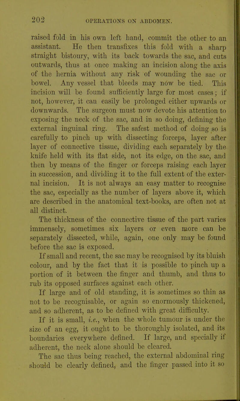 raised fold in his own left hand, commit the other to an assistant. He then transfixes this fold with a sharp straight bistoury, with its back towards the sac, and cuts outwards, thus at once making an incision along the axis of the hernia without any risk of wounding the sac or bowel. Any vessel that bleeds may now be tied. This incision Avill be found sufficiently large for most cases; if not, however, it can easily be prolonged either upwards or downwards. The surgeon must now devote his attention to exposing the neck of the sac, and in so doing, defining the external inguinal ring. The safest method of doing so is carefully to pinch up with dissecting forceps, layer after layer of connective tissue, dividing each separately by the knife held with its flat side, not its edge, on the sac, and then by means of the finger or forceps raising each layer in succession, and dividing it to the full extent of the exter- nal incision. It is not always an easy matter to recognise the sac, especially as the number of layers above it, which are described in the anatomical text-books, are often not at all distinct. The thickness of the connective tissue of the part varies immensely, sometimes six layers or even more can be separately dissected, while, again, one only may be found before the sac is exposed. If small and recent, the sac may be recognised by its bluish colour, and by the fact that it is possible to pinch up a portion of it between the finger and thumb, and thus to rub its opposed surfaces against each other. If large and of old standing, it is sometimes so thin as not to be recognisable, or again so enormously thickened, and so adlierent, as to be defined with gi-eat difficulty. If it is small, i.e., when the whole tumour is under the size of an egg, it ought to be thoroughly isolated, and its boundaries everywhere defined. If large, and specially if adherent, the neck alone should be cleared. The sac thus being reached, the external abdominal ring should be clearly defined, and the finger passed into it so