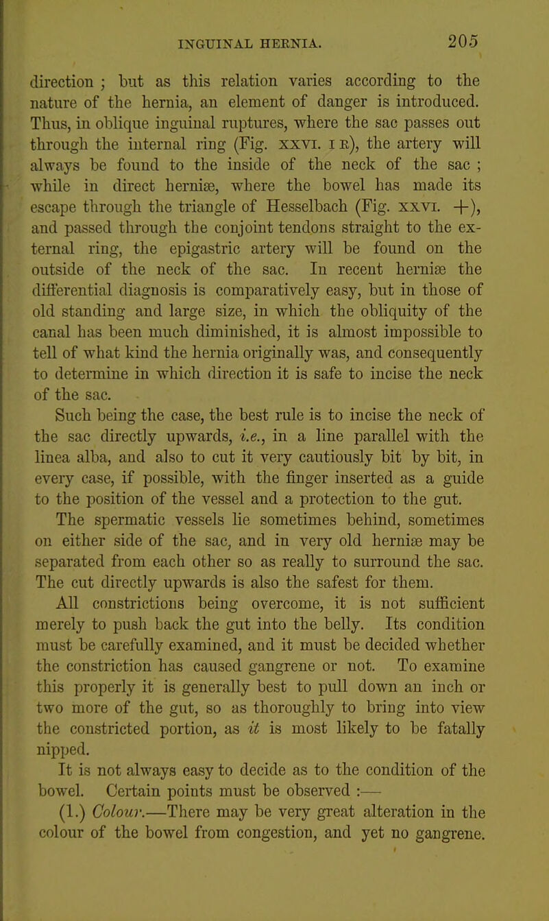 I i INGUINAL HERNIA. 205 i direction ; but as this relation varies according to the nature of the hernia, an element of danger is introduced. Thus, in oblique inguinal ruptures, where the sac passes out through the internal ring (Fig. xxvi. i r), the artery will always be found to the inside of the neck of the sac ; while in direct hernife, where the bowel has made its escape through the triangle of Hesselbach (Fig. xxvi. +), and passed through the conjoint tendons straight to the ex- ternal ring, the epigastric artery will be found on the outside of the neck of the sac. In recent hernise the differential diagnosis is comparatively easy, but in those of old standing and large size, in which the obliquity of the canal has been much diminished, it is almost impossible to tell of what kind the hernia originally was, and consequently to determine in which direction it is safe to incise the neck of the sac. Such being the case, the best rule is to incise the neck of the sac directly upwards, i.e., in a line parallel with the linea alba, and also to cut it very cautiously bit by bit, in every case, if possible, with the finger inserted as a guide to the position of the vessel and a protection to the gut. The spermatic vessels lie sometimes behind, sometimes on either side of the sac, and in very old hernise may be separated from each other so as really to surround the sac. The cut directly upwards is also the safest for them. All constrictions being overcome, it is not sufficient merely to push back the gut into the belly. Its condition must be carefully examined, and it must be decided whether the constriction has caused gangrene or not. To examine this properly it is generally best to pull down an inch or two more of the gut, so as thoroughly to bring into view the constricted portion, as it is most likely to be fatally nipped. It is not always easy to decide as to the condition of the bowel. Certain points must be observed :— (1.) Colour.—There may be very great alteration in the colour of the bowel from congestion, and yet no gangrene.