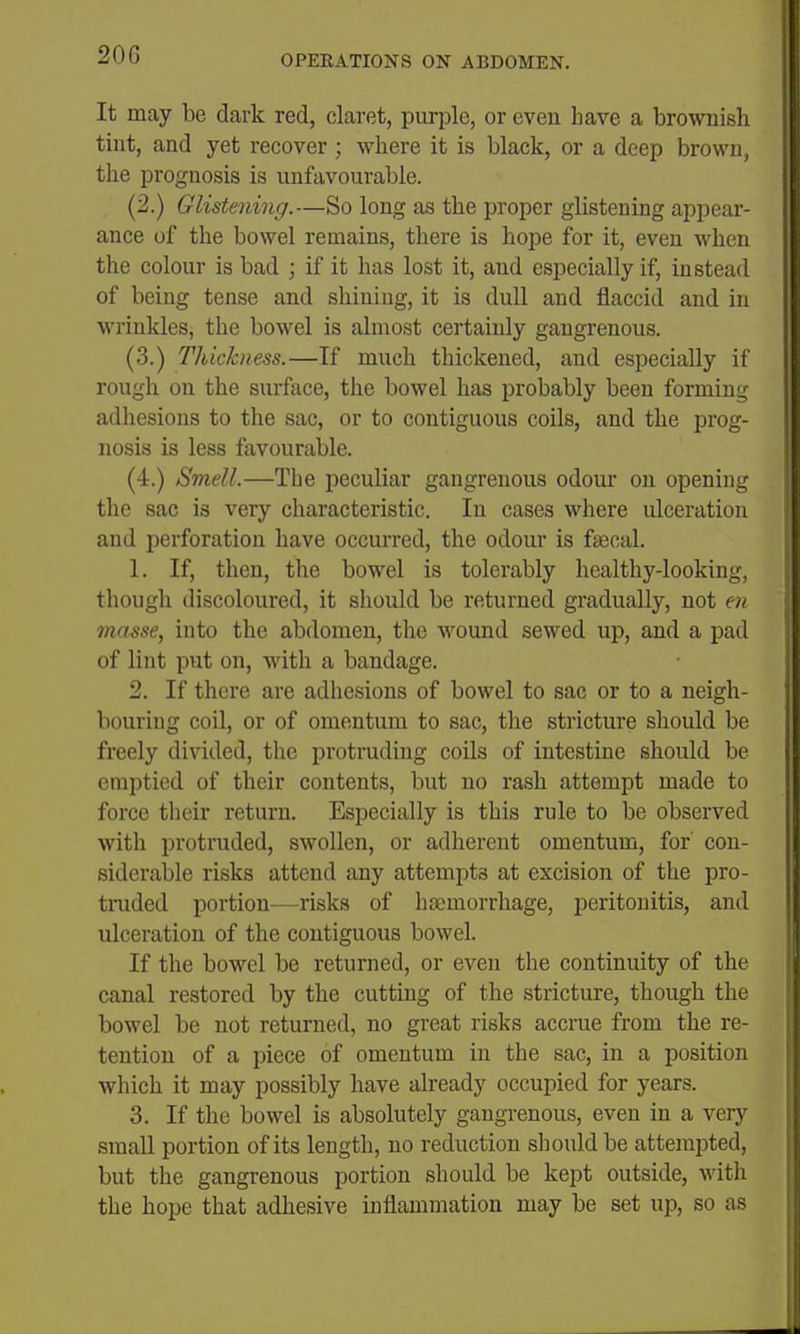 It may be dark red, claret, purple, or even have a brownish tint, and yet recover ; where it is black, or a deep brown, the prognosis is unfavourable. (2.) Glistening.—So long as the proper glistening appear- ance of the bowel remains, there is hope for it, even when the colour is bad ; if it has lost it, and especially if, instead of being tense and shining, it is dull and flaccid and in wrinkles, the bowel is almost certainly gangrenous. (3.) Thickness.—If much thickened, and especially if rough on the surface, the bowel has probably been forming adhesions to the sac, or to contiguous coils, and the prog- nosis is less favourable. (4.) Smell.—The peculiar gangrenous odour on opening the sac is very characteristic. In cases where ulceration and perforation have occurred, the odour is fsecal. 1. If, then, the bowel is tolerably healthy-looking, though discoloured, it should be returned gradually, not en masse, into the abdomen, the wound sewed up, and a pad of lint put on, with a bandage. 2. If there are adhesions of bowel to sac or to a neigh- bouring coil, or of omentum to sac, the stricture should be freely divided, the protruding coils of intestine should be emptied of their contents, but no rash attempt made to force tlieir return. Especially is this rule to be observed with protruded, swollen, or adherent omentum, for con- siderable risks attend any attempts at excision of the pro- truded portion—risks of hsemorrhage, peritonitis, and ulceration of the contiguous bowel. If the bowel be returned, or even the continuity of the canal restored by the cutting of the stricture, though the bowel be not returned, no great risks accrue from the re- tention of a piece of omentum in the sac, in a position which it may possibly have already occupied for years. 3. If the bowel is absolutely gangrenous, even in a very small portion of its length, no reduction should be attempted, but the gangrenous portion should be kept outside, with the hope that adhesive inflammation may be set up, so as