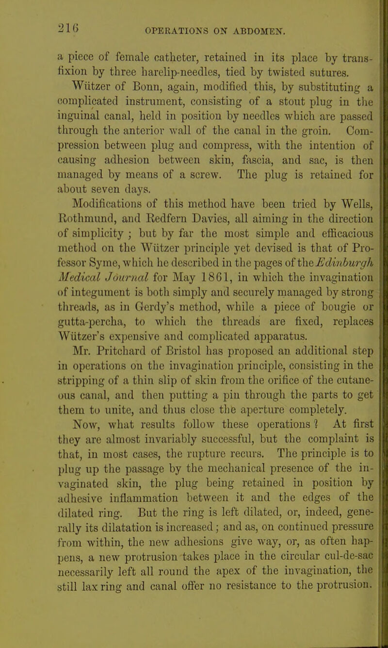 a piece of female catheter, retained in its place by trans- fixion by three harelip-needles, tied by twisted sutures. Wiitzer of Bonn, again, modified this, by substituting a (!omplicated instrument, consisting of a stout plug in the inguinal canal, held in position by needles which are passed through the anterior wall of the canal in the groin. Com- pression between plug and compress, with the intention of causing adhesion between skin, fascia, and sac, is then managed by means of a screw. The plug is retained for about seven days. Modifications of this method have been tried by Wells, Rothmund, and Redfern Davies, all aiming in the direction of simplicity ; but by far the most simple and efiicacious method on the Wiitzer principle yet devised is that of Pro- fessor Syme, whicli he described in the pages of Edinburgh Medical Journal for May 1861, in which the invagination of integument is both simply and securely managed by strong threads, as in Gerdy's method, while a piece of bougie or gutta-percha, to whicli the threads are fixed, replaces Wiitzer s expensive and complicated apparatus. Mr. Pritchard of Bristol has proposed an additional step in operations on the invagination principle, consisting in the stripping of a thin slip of skin from the orifice of the cutane- ous canal, and then putting a pin through the parts to get them to unite, and thus close the aperture completely. Now, what results follow these operations 1 At first tliey are almost invariably successful, but the complaint is that, in most cases, the rupture recurs. The principle is to plug up the passage by the mechanical presence of the in- vaginated skin, the plug being retained in position by adhesive inflammation between it and the edges of the dilated ring. But the ring is left dilated, or, indeed, gene- rally its dilatation is increased; and as, on continued pressure from within, the new adhesions give way, or, as often hap- pens, a new protrusion takes place in the circular cul-de-sac necessarily left all round the apex of the invagination, the still lax ring and canal offer no resistance to the protrusion.