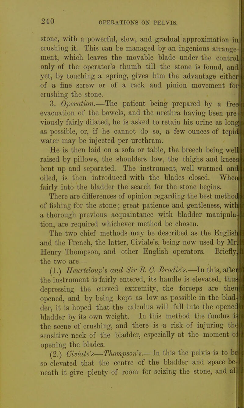 stone, with a powerful, slow, and gradual approximation in crushing it. This can be managed by an ingenious arrange ment, which leaves the movable blade under the contro only of the operator's thumb till the stone is found, an yet, by touching a spring, gives him the advantage eithe of a fine screw or of a rack and pinion movement fo crushing the stone. 3. Operation.—The patient being prepared by a fre evacuation of the bowels, and the urethra having been pre viously fairly dilated, he is asked to retain his urine as Ion as possible, or, if he cannot do so, a few ounces of tepi water may be injected per urethrarn. He is then laid on a sofa or table, the breech being we raised by pillows, the shoulders low, the thighs and knee bent up and sepai'ated. The instrument, well warmed an oiled, is then introduced with the blades closed. Whe, fairly into the bladder the search for the stone begins. There are differences of opinion regarding the best metho of fishing for the stone; great patience and gentleness, wit a thorough previous acquaintance with bladder manipuh tion, are required whichever method be chosen. The two chief methods may be described as the Englis and the French, the latter, Civiale's, being now used by Mr Henry Thompson, and other English operators. Briefly the two are— (1.) Heurteloiip''s and Sir B. C. Brodie\.—In this, afte the instrument is fairly entered, its handle is elevated, thu depressing the curved extremity, the forceps are the opened, and by being kept as low as possible in the blad der, it is hoped that the calculus will fall into the opene bladder by its own weight. In this method the fundus i the scene of crushing, and there is a risk of injuring th sensitive neck of the bladder, especially at the moment o opening the blades. (2.) Civiales—Thompson's.—In this the pelvis is to b so elevated that the centre of the bladder and space be neath it give plenty of room for seizing the stone, and