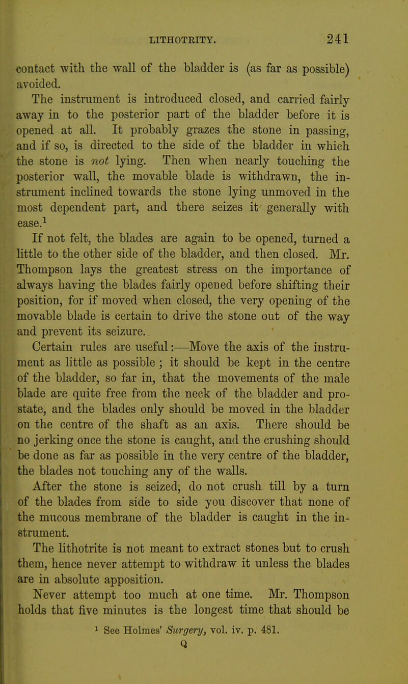 contact with the wall of the bladder is (as far as possible) avoided. The instrument is introduced closed, and carried fairly away in to the posterior part of the bladder before it is opened at all. It probably grazes the stone in passing, and if so, is directed to the side of the bladder in which the stone is not lying. Then when nearly touching the posterior wall, the movable blade is withdrawn, the in- strument inclined towards the stone lying unmoved in the most dependent part, and there seizes it generally with ease.^ If not felt, the blades are again to be opened, turned a little to the other side of the bladder, and then closed. Mr, Thompson lays the greatest stress on the importance of always having the blades fairly opened before shifting their position, for if moved when closed, the very opening of the movable blade is certain to drive the stone out of the way and prevent its seizure. Certain rules are useful:—Move the axis of the instru- ment as little as possible ; it should be kept in the centre of the bladder, so far in, that the movements of the male blade are quite free from tlie neck of the bladder and pro- state, and the blades only should be moved in the bladder on the centre of the shaft as an axis. There should be no jerking once the stone is caught, and the crushing should be done as far as possible in the very centre of the bladder, the blades not touching any of the walls. After the stone is seized, do not crush till by a turn of the blades from side to side you discover that none of the mucous membrane of the bladder is caught in the in- strument. The lithotrite is not meant to extract stones but to crush them, hence never attempt to withdraw it unless the blades are in absolute apposition. Never attempt too much at one time. Mr. Thompson holds that five minutes is the longest time that should be ' See Holmes' Surgery, vol. iv. p. 481. Q