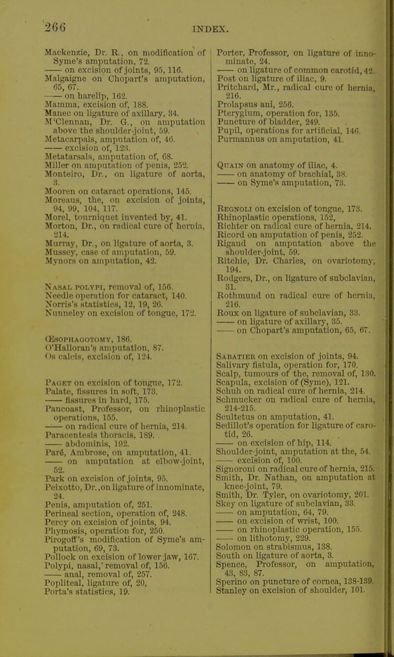 Mackenzie, Dr. R., on modification of i Syme's amputation, 72. on excision of joints, 95,116. Malgaigne on Ciiopart's amputation, 65, 67. on harelip, 162. Mamma, excision of, 188. Manec on ligature of axillary, 34. M'Clennan, Dr. G., on amputation above the shoulder-joint, 69. Metacarpals, amputation of, 46. excision of, 128. Metatarsals, amputation of, 68. Miller on amputation of penis, 252. Monteiro, Dr., on ligature of aorta, 3. Mooren on cataract operations, 145. Moreaus, the, on excision of joints, 94, 99, 104, 117. Morel, tourniquet invented by, 41. Morton, Dr., on radical cure o^ hcruia, 214. Murray, Dr., on ligature of aorta, 3. Mussey, case of amputation, 59. Mynors on amputation, 42. Nasal polypi, removal of, 156. Needle operation for cataract, 140. Norris's statistics, 12, 19, 26. Nunneley on excision of tongue, 172. IKSOPHAOOTOMV, 186. O'Halloran's amputation, 87. ()s calcis, exci.sion of, 124. I'aoet on excision of tongtie, 172. Palate, fissures in soft, 173. Assures in hard, 175. Pancoaat, Professor, on rhinoplastic operations, 155. —^— on radical cure of hernia, 214. Paracentesis thoracis, 189. abdominis, 192. Parfi, Ambrose, on amputation, 41. on amputation at elbow-joint, 52. Park on excision of joints, 95. Peixotto, Dr. ,on ligature of innominate, 24. Penis, amputation of, 251. Perineal section, operation of, 248. Percy on excision of joints, 94. Phjanosis, operation for, 250. PirogotT's modification of Syme's am- putation, 69, 73. Pollock on excision of lower jaw, 167. Polypi, nasal,' removal of, 156. anal, removal of, 257. Popliteal, ligature of, 20, Porta's statistics, 19. I Porter, Professor, on ligature of inno- minate, 24. on ligature of common carotid, 42. Post on ligature of iliac, 9. Pritchard, Mr., radical cure of hernia, 216. Prolapsus ani, 256. Pterygium, operation for, 135. Puncture of bladder, 249. Pupil, operations for artificial, 146. Purmannus on amputation, 41. Qttain on anatomy of iliac, 4. on anatomy of brachial, 38. on Syme's amputation, 73. Regnoli on excision of tongue, 173. Rhinoplastic operations, 152, Richter on radical cure of hernia, 214. Ricord on amputation of penis, 252. Rigaud on amputation above the shoulder-joint, 59. Ritchie, Dr. Charles, on ovariotomy, 194. Rodgers, Dr., on ligature of subclavian, 31. Rothmund on radical cure of hernia, 216. Roux on ligature of subclavian, 33. on ligature of axillary, 35. on Chopart's amputation, 65, 67. Sabatier on excision of joints, 94. Salivaiy fistula, operation for, 170. Scalp, tumours of the, removal of, ISO. Scapula, excision of (SjTiie), 121. Schuh on radical cure of hernia, 214. Schmucker on radical cure of heniia, 214-215. Scultetus on amputation, 41. Sedillot's operation for ligature of caro- tid, 26. on excision of hip, 114. Shoulder-joint, amputation at the, 54. excision of, 100. Signoroni on radical cure of hernia, 215. Smith, Dr. Nathan, on amputation at knee-joint, 79. Smith, Dr. Tyler, on ovariotomy, 201. Skey on ligature of subclavian, 33. on amputation, 64, 79. on excision of wrist, 100. on rliinoplastic operation, 155. on lithotomy, 229. Solomon on strabismus, 138. South on ligature of aorta, 3. Spence, Professor, on amputation, 43, 83, 87. Sperino on puncture of cornea, 138-189. Stanley on excision of shoulder, 101.