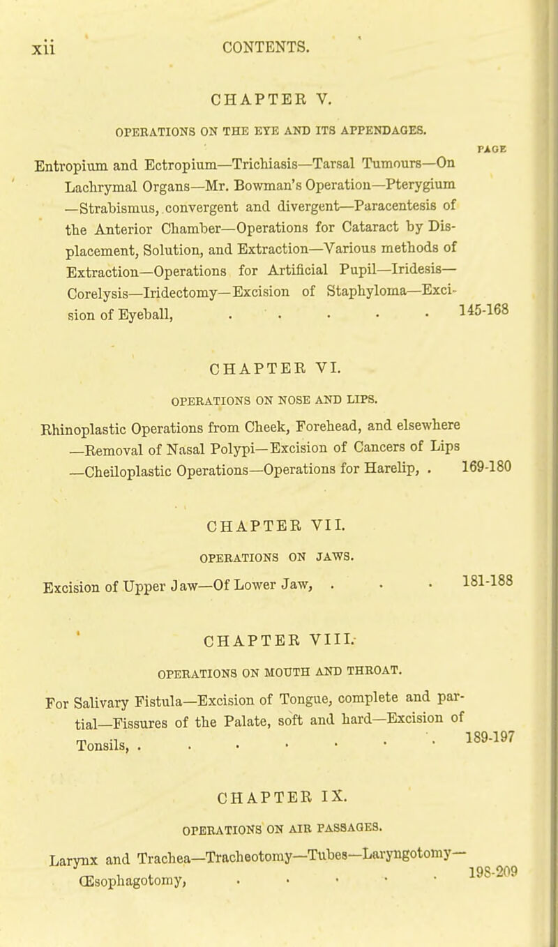 CHAPTER V. OPERATIONS ON THE EYE AND ITS APPENDAGES. PAGE Entropium and Ectropium—Trichiasis—Tarsal Tumours—On Lachrymal Organs—Mr. Bowman's Operation—Pterygium —Strabismus, convergent and divergent—^Paracentesis of the Anterior Chamber—Operations for Cataract by Dis- placement, Solution, and Extraction—Various methods of Extraction—Operations for Artificial Pupil—Iridesis— Corelysis—Iridectomy—Excision of Staphyloma—Exci- sion of Eyeball, . . . . • 145-168 CHAPTER VI. OPERATIONS ON NOSE AND LIPS. Rhinoplastic Operations from Cheek, Forehead, and elsewhere —Removal of Nasal Polypi—Excision of Cancers of Lips —Cheiloplastic Operations—Operations for Harelip, . 169-180 CHAPTER VIL OPERATIONS ON JAWS. Excision of Upper Jaw—Of Lower Jaw, . . • 181-188 CHAPTER VIII. OPERATIONS ON MOUTH AND THROAT. For Salivary Fistula—Excision of Tongue, complete and par- tial—Fissures of the Palate, soft and hard—Excision of Tonsils •• 189-197 CHAPTER IX. OPERATIONS ON AIR PASSAGES. Larvnx and Trachea—Tracheotomy—Tubes-Laryngotomy— 198 209 (Esophagotomy, . • • • • *