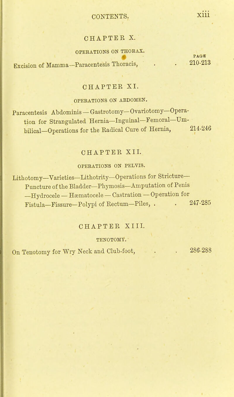 CHAPTER X. OPEBATIONS ON THORAX. 0 PAOE Excision of Mamma—Paracentesis Thoracis, . . 210-213 CHAPTEE XI. OPEBATIONS ON ABDOMEN. Paracentesis Abdominis — Gastrotomy— Ovariotomy—Opera- tion for Strangulated Hernia—Inguinal—Femoral—Um- bilical—Operations for the Radical Cure of Hernia, 214-246 CHAPTER XII. OPEBATIONS ON PELVIS. Lithotomy—Varieties—Lithotrity—Operations for Stricture— Puncttire of the Bladder—Phymosis—Amputation of Penis —Hydrocele — Hajmatocele — Castration — Operation for Fistula-Fissure—Polypi of Rectum—Piles, . . 247-285 CHAPTER XIII. TENOTOMY. On Tenotomy for Wiy Neck and Club-foot, 286-288