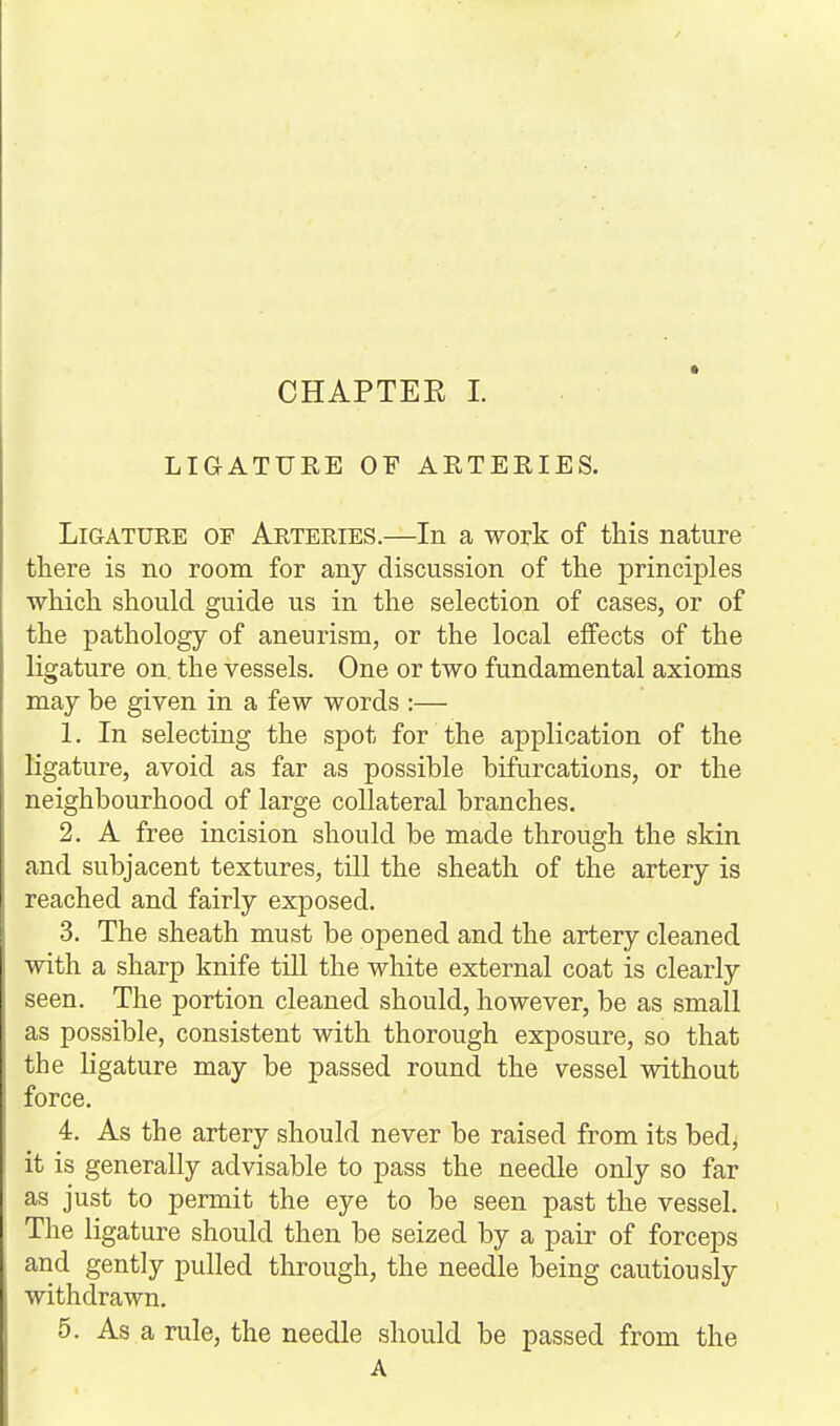 LIGATURE OF ARTERIES. Ligature of Arteries.—In a work of this nature there is no room for any discussion of the principles which should guide us in the selection of cases, or of the pathology of aneurism, or the local effects of the ligature on. the vessels. One or two fundamental axioms may be given in a few words :— 1. In selecting the spot for the application of the ligature, avoid as far as possible bifurcations, or the neighbourhood of large collateral branches. 2. A free incision should be made through the skin and subjacent textures, till the sheath of the artery is reached and fairly exposed. 3. The sheath must be opened and the artery cleaned with a sharp knife till the white external coat is clearly seen. The portion cleaned should, however, be as small as possible, consistent with thorough exposure, so that the ligature may be passed round the vessel without force. 4. As the artery should never be raised from its bed, it is generally advisable to pass the needle only so far as just to permit the eye to be seen past the vessel. The ligature should then be seized by a pair of forceps and gently pulled through, the needle being cautiously withdrawn. 5. As a rule, the needle should be passed from the A