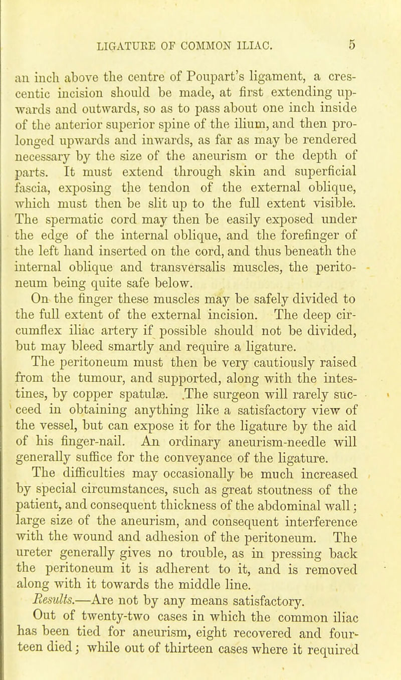 an inch above the centre of Poupart's ligament, a cres- centic incision should be made, at first extending up- wards and outwards, so as to pass about one inch inside of the anterior superior spine of the ilium, and then pro- longed upwards and inwards, as far as may be rendered necessary by the size of the aneurism or the depth of parts. It must extend through skin and superficial fascia, exposing the tendon of the external oblique, Avhich must then be slit up to the full extent visible. The spermatic cord may then be easily exposed under the edge of the internal oblique, and the forefinger of the left hand inserted on the cord, and thus beneath the internal oblique and transversalis muscles, the perito- neum being quite safe below. On the finger these muscles may be safely divided to the full extent of the external incision. The deep cir- cumflex iliac artery if possible should not be divided, but may bleed smartly and require a ligature. The peritoneum must then be very cautiously raised from the tumour, and supported, along with the intes- tines, by copper spatulse. .The surgeon will rarely suc- ' ceed in obtaining anything like a satisfactory view of the vessel, but can expose it for the ligature by the aid of his finger-nail. An ordinary aneurism-needle will generally suffice for the conveyance of the ligature. The difficulties may occasionally be much increased by special circumstances, such as great stoutness of the patient, and consequent thickness of the abdominal wall; large size of the aneurism, and consequent interference with the wound and adhesion of the peritoneum. The ureter generally gives no trouble, as in pressing back the peritoneum it is adherent to it, and is removed along with it towards the middle line. Results.—Are not by any means satisfactory. Out of twenty-two cases in which the common iliac has been tied for aneurism, eight recovered and four- teen died; while out of thirteen cases where it required