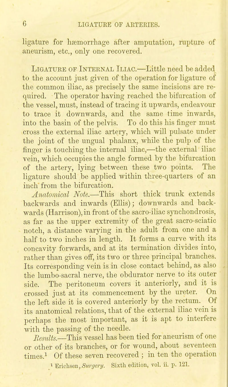 ligature for haemorrhage after amputation, rupture of aneurism, etc., only one recovered. Ligature of Internal Iliac.—Little need be added to the account just given of the operation for ligature of the common iliac, as precisely the same incisions are re- quired. The operator having reached the bifurcation of the vessel, must, instead of tracing it upwards, endeavour to trace it downwards, and the same time inwards, into the basin of the pelvis. To do this his finger must cross the external iliac artery, which will pulsate under the joint of the ungual phalanx, while the pulp of the fi.nger is touching the internal iliac,—the external iliac vein, which occupies the angle formed by the bifurcation of the artery, lying between these two points. The ligature should be applied within three-quarters of an inch from the bifurcation. Anatomical Note.—This short thick trunk extends backwards and inwards (Ellis); downwards and back- wards (Harrison), in front of the sacro-iliac synchondrosis, as far as the upper extremity of the great sacro-sciatic notch, a distance varying in the adult from one and a half to two inches in length. It forms a curve with its concavity forwards, and at its termination divides into, rather than gives off, its two or three principal branches. Its corresponding vein is in close contact behind, as also the lumbo-sacral nerve, the obdurator nerve to its outer side. The peritoneum covers it anteriorly, and it is crossed just at its commencement by the ureter. On the left side it is covered anteriorly by the rectum. Of its anatomical relations, that of the external iliac vein is perhaps the most important, as it is apt to interfere with the passing of the needle. Results.—This vessel has been tied for aneurism of one or other of its branches, or for wound, about seventeen times.^ Of these seven recovered ; in ten the operation 1 W\ch^eI^, Surgery. Sixth edition, vol. ii. p. 121.