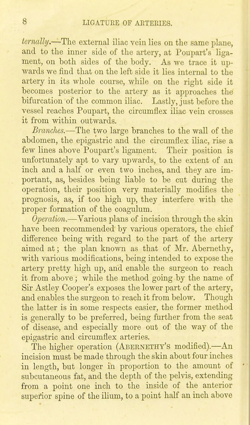 termlly.—The external iliac vein lies on the same plane, and to the inner side of the artery, at Poupart's liga- ment, on both sides of the body. As we trace it up- wards we find that on the left side it lies internal to the artery in its whole course, while on the right side it becomes posterior to the artery as it approaches the bifurcation of the common iliac. Lastly, just before the vessel reaches Poupart, the circumflex iliac vein crosses it from within outwards. Branches.—The two large branches to the wall of the abdomen, the epigastric and the circumflex iliac, rise a few lines above Poupart's ligament. Their position is unfortunately apt to vary upwards, to the extent of an inch and a half or even two inches, and they are im- portant, as, besides being liable to be cut during the operation, their position very materially modifies the prognosis, as, if too high up, they interfere with the proper formation of the coagulum. Operation.—Various plans of incision through the skin have been recommended by various operators, the chief difference being with regard to the part of the artery aimed at; the plan known as that of Mr. Abernethy, with various modifications, being intended to expose the artery pretty high up, and enable the surgeon to reach it from above; while the method going by the name of Sir Astley Cooper's exposes the lower part of the artery, and enables the surgeon to reach it from below. Though the latter is in some respects easier, the former method is generally to be preferred, being further from the seat of disease, and especially more out of the way of the epigastric and circumflex arteries. The higher operation (Abernethy's modified).—An incision must be made through the skin about four inches in length, but longer in proportion to the amount of subcutaneous fat, and the depth of the pelvis, extending from a point one inch to the inside of the anterior superior spine of the ilium, to a point half an inch above