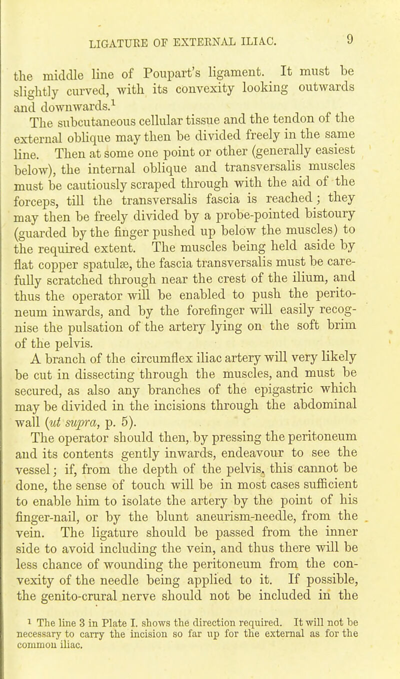 the middle line of Poupart's ligament. It must be slightly curved, with its convexity looking outwards and downwards.^ The subcutaneous cellular tissue and the tendon of the external obhque may then be divided freely in the same line. Then at some one point or other (generally easiest below), the internal oblique and transversalis muscles must be cautiously scraped through with the aid of the forceps, till the transversalis fascia is reached; they may then be freely divided by a probe-pointed bistoury (guarded by the finger pushed up below the muscles) to the required extent. The muscles being held aside by flat copper spatulse, the fascia transversalis must be care- fully scratched through near the crest of the ilium, and thus the operator will be enabled to push the perito- neum inwards, and by the forefinger will easily recog- nise the pulsation of the artery lying on the soft brim of the pelvis. A branch of the circumflex iliac artery will very likely be cut in dissecting through the muscles, and must be secured, as also any branches of the epigastric which may be divided in the incisions through the abdominal wall [ut supra, p. 5). The operator should then, by pressing the peritoneum and its contents gently inwards, endeavour to see the vessel; if, from the depth of the pelvis, this cannot be done, the sense of touch will be in most cases sufficient to enable him to isolate the artery by the point of his finger-nail, or by the blunt aneurism-needle, from the vein. The ligature should be passed from the inner side to avoid including the vein, and thus there will be less chance of wounding the peritoneum from the con- vexity of the needle being applied to it. If possible, the genito-crural nerve should not be included in the 1 The line 3 in Plate I. shows the direction required. It will not he necessary to cany the incision so far up for the external as for the common iliac.