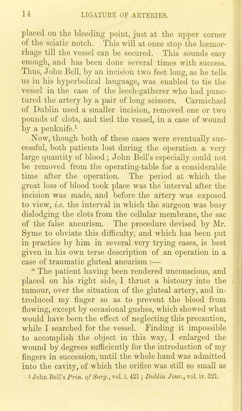 placed on the bleeding point, just at the upper corner of the sciatic notch. This will at once stop the haemor- rhage till the vessel can be secured. This sounds easy enough, and has been done several times with success. Thus, John Bell, by an incision two feet long, as he tells us in his hyperbolical language, was enabled to tie the vessel in the case of the leech-gatherer who had punc- tured the artery by a pair of long scissors. Carmichael of Dublin used a smaller incision, removed one or two pounds of clots, and tied the vessel, in a case of wound by a penknife.^ Now, though both of these cases were eventually suc- cessful, both patients lost during the operation a very large quantity of blood; John Bell's especially could not be removed from the operating-table for a considerable time after the operation. The period at which the great loss of blood took place was the. interval after the incision was made, and before the artery was exposed to view, i.e. the interval in which the surgeon was busy dislodging the clots from the cellular membrane, the sac of the false aneurism. The procedure devised by Mr. Syme to obviate this difficulty, and which has been put in practice by him in several very trying cases, is best given in his own terse description of an operation in a case of traumatic gluteal aneurism :—  The patient having been rendered unconscious, and placed on his right side, I thrust a bistoury into the tumour, over the situation of the gluteal artery, and in- troduced my finger so as to prevent the blood from flowing, except by occasional gushes, which showed what would have been the effect of neglecting this precaution, while I searched for the vessel. Finding it impossible to accomplish the object in this way, I enlarged the wound by degrees sufficiently for the introduction of my fingers in succession, until the whole hand was admitted into the cavity, of which the orifice was still so small as 1 Jolm Bell's Prin. of Surg., vol. i. 421; Dublin Jour., vol. iv. 321.