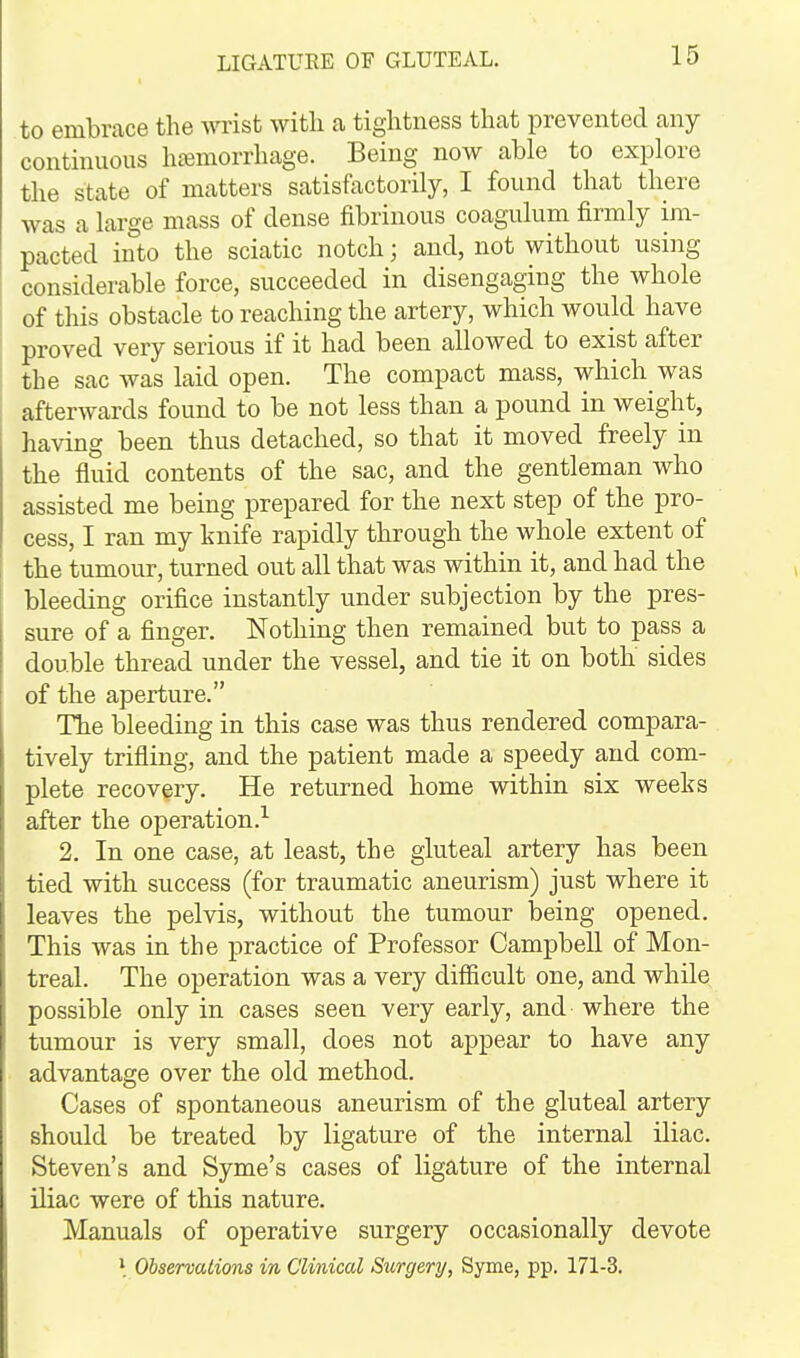 to embrace the wrist witli a tightness that prevented any continuous hc^morrhage. Being now able to explore the state of matters satisfactorily, I found that there was a large mass of dense fibrinous coagulum firmly im- pacted into the sciatic notch; and, not without using considerable force, succeeded in disengaging the whole of this obstacle to reaching the artery, which would have proved very serious if it had been allowed to exist after the sac was laid open. The compact mass, which was afterwards found to be not less than a pound in weight, having been thus detached, so that it moved freely in the fluid contents of the sac, and the gentleman who assisted me being prepared for the next step of the pro- cess, I ran my knife rapidly through the whole extent of the tumour, turned out all that was within it, and had the bleeding orifice instantly under subjection by the pres- sure of a finger. Nothing then remained but to pass a double thread under the vessel, and tie it on both sides of the aperture. The bleeding in this case was thus rendered compara- tively trifling, and the patient made a speedy and com- plete recovery. He returned home within six weeks after the operation.^ 2. In one case, at least, the gluteal artery has been tied with success (for traumatic aneurism) just where it leaves the pelvis, without the tumour being opened. This was in the practice of Professor Campbell of Mon- treal. The operation was a very difficult one, and while possible only in cases seen very early, and where the tumour is very small, does not appear to have any advantage over the old method. Cases of spontaneous aneurism of the gluteal artery should be treated by ligature of the internal iliac. Steven's and Syme's cases of ligature of the internal iliac were of this nature. Manuals of operative surgery occasionally devote Observations in Clinical Surgery, Syme, pp. 171-3.