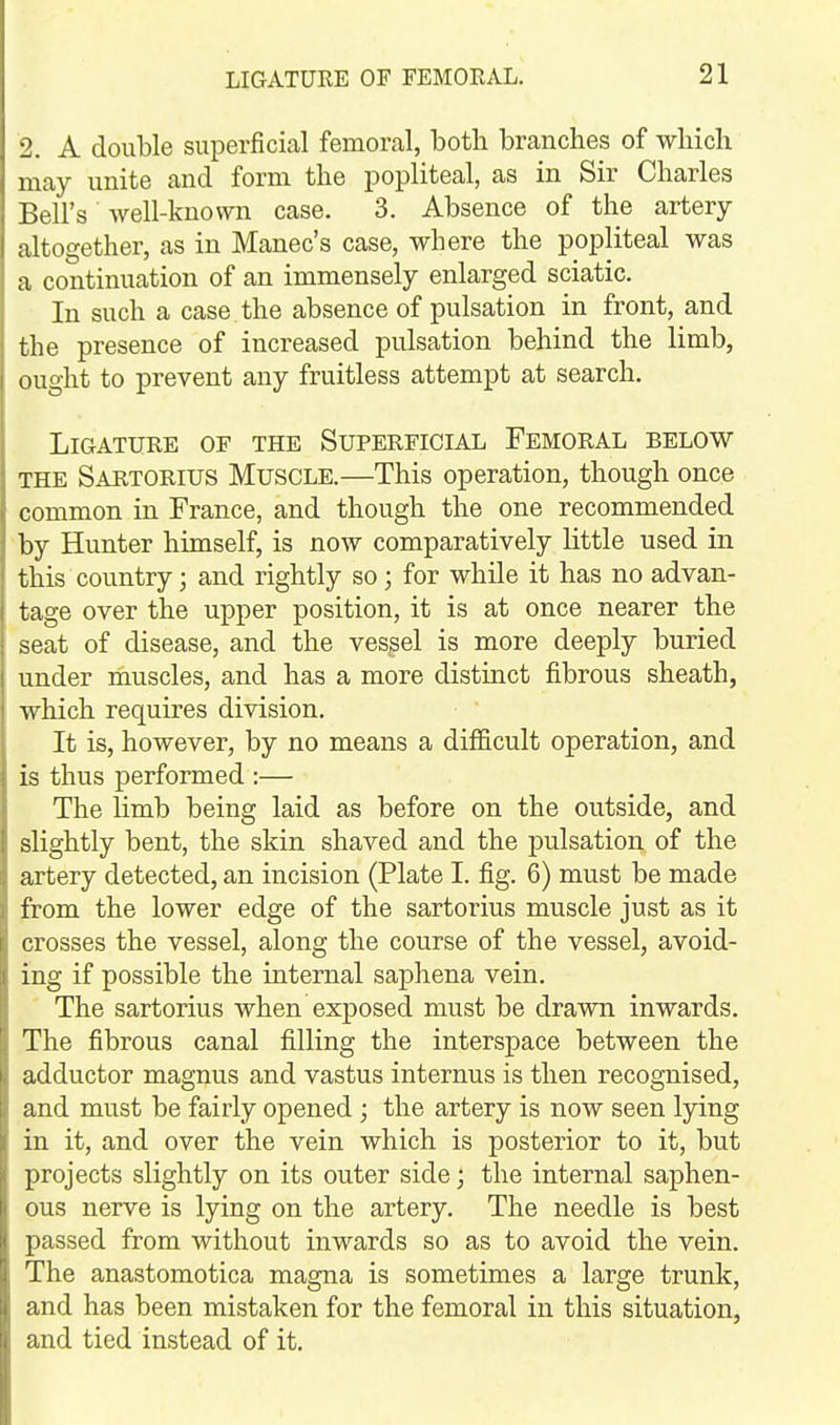 2. A double superficial femoral, both branches of which may unite and form the popliteal, as in Sir Charles Bell's well-known case. 3. Absence of the artery- altogether, as in Manec's case, where the popliteal was a continuation of an immensely enlarged sciatic. In such a case the absence of pulsation in front, and the presence of increased pulsation behind the limb, ought to prevent any fruitless attempt at search. Ligature of the Superficial Femoral below THE Sartorius Muscle.—This operation, though once common in France, and though the one recommended by Hunter himself, is now comparatively little used in this country; and rightly so; for while it has no advan- tage over the upper position, it is at once nearer the seat of disease, and the vessel is more deeply buried under muscles, and has a more distinct fibrous sheath, which requires division. It is, however, by no means a difficult operation, and is thus performed :— The limb being laid as before on the outside, and slightly bent, the skin shaved and the pulsation of the artery detected, an incision (Plate I. fig. 6) must be made from the lower edge of the sartorius muscle just as it crosses the vessel, along the course of the vessel, avoid- ing if possible the internal saphena vein. The sartorius when exposed must be drawn inwards. The fibrous canal filling the interspace between the adductor magnus and vastus internus is then recognised, and must be fairly opened ; the artery is now seen lying in it, and over the vein which is posterior to it, but projects slightly on its outer side; the internal saphen- ous nerve is lying on the artery. The needle is best passed from without inwards so as to avoid the vein. The anastomotica magna is sometimes a large trunk, and has been mistaken for the femoral in this situation, and tied instead of it.