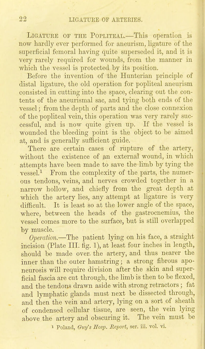 Ligature of the Popliteal.—This operation is now hardly ever performed for aneurism, ligature of the superficial femoral having quite superseded it, and it is very rarely required for wounds, from the manner in which the vessel is protected by its position. Before the invention of the Hunterian principle of distal ligature, the old operation for popliteal aneurism consisted in cutting into the space, clearing out the con- tents of the aneurismal sac, and tying both ends of the vessel; from the depth of parts and the close connexion of the popliteal vein, this operation was very rarely suc- cessful, and is now quite given up. If the vessel is wounded the bleeding point is the object to be aimed at, and is generally sufficient guide. There are certain cases of rupture of the artery, without the existence of an external wound, in which attempts have been made to save the limb by tying the vessel.^ From the complexity of the parts, the numer- ous tendons, veins, and nerves crowded together in a narrow hollow, and chiefly from the great depth at which the artery lies, any attempt at ligature is very difficult. It is least so at the lower angle of the space, where, between the heads of the gastrocnemius, the vessel comes more to the surface, but is still overlapped by muscle. Operation.—The patient lying on his face, a straight incision (Plate III. fig. 1), at least four inches in length, should be made over, the artery, and thus nearer the inner than the outer hamstring; a strong fibrous apo- neurosis will require division after the skin and super- ficial fascia are cut through, the limb is then to be flexed, and the tendons drawn aside with strong retractors; fat and lymphatic glands must next be dissected through, and then the vein and artery, lying on a sort of sheath of condensed cellular tissue, are seen, the vein lying above the artery and obscuring it. The vein must be 1 Poland, Quy's Hosp. Report, ser. iii. vol. vi.