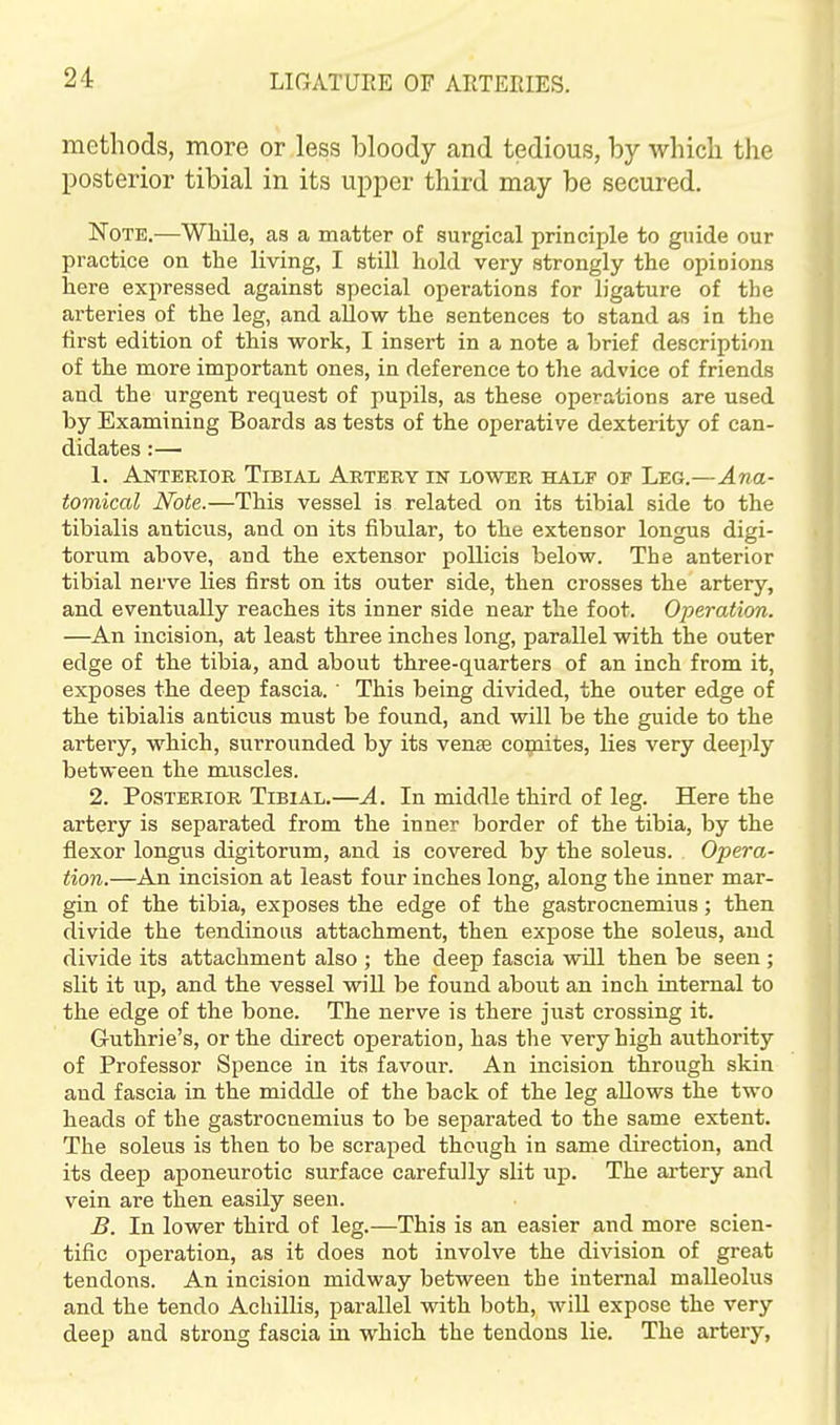 methods, more or less bloody and tedious, by wliicb the posterior tibial in its upper third may be secured. Note.—Wliile, as a matter of surgical principle to guide our practice on the living, I still hold very strongly the opinions here expressed against special operations for ligature of the arteries of the leg, and allow the sentences to stand as in the first edition of this work, I insert in a note a brief description of the more important ones, in deference to the advice of friends and the urgent request of pupils, as these operations are used by Examining Boards as tests of the operative dexterity of can- didates :— 1. Anterior Tibial Artery in lower half of Leg.—Ana- tomical Note.—This vessel is related on its tibial side to the tibialis anticus, and on its fibular, to the extensor longus digi- torum above, and the extensor pollicis below. The anterior tibial nerve lies first on its outer side, then crosses the artery, and eventually reaches its inner side near the foot. Operation. —An incision, at least three inches long, parallel with the outer edge of the tibia, and about three-quarters of an inch from it, exposes the deep fascia.' This being divided, the outer edge of the tibialis anticus must be found, and will be the guide to the artery, which, surrounded by its venae comites, lies very deeply between the muscles. 2. Posterior Tibial.—A. In middle third of leg. Here the artery is separated from the inner border of the tibia, by the flexor longus digitorum, and is covered by the soleus. Opera- tion.—An incision at least four inches long, along the inner mar- gin of the tibia, exposes the edge of the gastrocnemius; then divide the tendinous attachment, then expose the soleus, and divide its attachment also ; the deep fascia will then be seen ; slit it up, and the vessel will be found aboiit an inch internal to the edge of the bone. The nerve is there just crossing it. Guthrie's, or the direct operation, has the very high authority of Professor Spence in its favour. An incision through skin and fascia in the middle of the back of the leg allows the two heads of the gastrocnemius to be separated to the same extent. The soleus is then to be scraped though in same direction, and its deep aponeurotic surface carefully slit up. The artery and vein are then easily seen. B. In lower third of leg.—This is an easier and more scien- tific operation, as it does not involve the division of great tendons. An incision midway between the internal malleolus and the tendo Achillis, parallel with both, will expose the very deep and strong fascia in which the tendons lie. The artery,