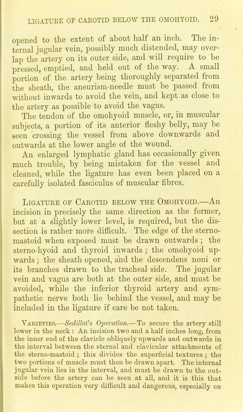 opened to the extent of about half an inch. The in- ternal jugular vein, possibly much distended, may over- lap the artery on its outer side, and will require to be pressed, emptied, and held out of the way. A small portion of the artery being thoroughly separated from the sheath, the aneurism-needle must be passed from without inwards to avoid the vein, and kept as close to the artery as possible to avoid the vagus. The tendon of the omohyoid muscle, or, in muscular subjects, a portion of its anterior fleshy belly, may be seen crossing the vessel from above downwards and outwards at the lower angle of the wound. An enlarged lymphatic gland has occasionally given much trouble, by being mistaken for the vessel and cleaned, while the ligature has even been placed on a carefully isolated fasciculus of muscular fibres. Ligature of Carotid below the Omohyoid.—An incision in precisely the same direction as the former, but at a sUghtly lower level, is required, but the dis- section is rather more difficult. The edge of the sterno- mastoid when exposed must be drawn outwards; the sterno-hyoid and thyroid inwards ; the omohyoid up- wards ; the sheath opened, and the descendens noni or its branches drawn to the tracheal side. The jugular vein and vagus are both at the outer side, and must be avoided, while the inferior thyroid artery and sym- pathetic nerve both lie behind the vessel, and may be included in the ligature if care be not taken. Varieties.—SedilloVs Operation.—To secure the artery still lower in tlie neck : An incision two and a half inches long, from the inner end of the clavicle obliquely upwards and outwards in the interval between the sternal and clavicular attachments of the sterno-mastoid; this divides the superficial textures ; the two portions of muscle must then be drawn apart. The internal jugular vein lies in the interval, and must be drawn to the out- side before the artery can be seen at all, and it is this that makes this operation very difficult and dangerous, especially on