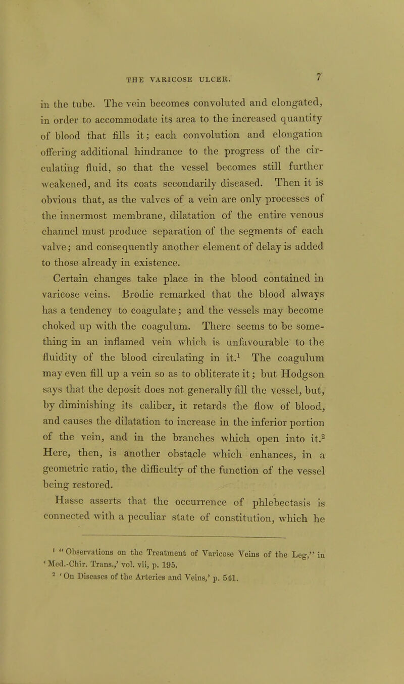 in the tube. The vein becomes convoluted and elongated, in order to accommodate its area to the increased quantity of blood that fills it; each convolution and elongation offering additional hindrance to the progress of the cir- culating fluid, so that the vessel becomes still further weakened, and its coats secondarily diseased. Then it is obvious that, as the valves of a vein are only processes of the innennost membrane, dilatation of the entire venous channel must produce separation of the segments of each valve; and consequently another element of delay is added to those already in existence. Certain changes take place in the blood contained in varicose veins. Brodie remarked that the blood always has a tendency to coagulate; and the vessels may become choked up with the coagulum. There seems to be some- thing in an inflamed vein which is unfavourable to the fluidity of the blood circulating in it.^ The coagulum may even fill up a vein so as to obliterate it; but Hodgson says that the deposit does not generally fill the vessel, but, by diminishing its caliber, it retards the flow of blood, and causes the dilatation to increase in the inferior portion of the vein, and in the branches which open into it.^ Here, then, is another obstacle which enhances, in a geometric ratio, the difficulty of the function of the vessel being restored. Hasse asserts that the occurrence of phlebectasis is connected with a peculiar state of constitution, which he '  Observations on the Treatment of Varicose Veins of the Leg, i ' Mcd.-Chir. Trans./ vol. vii, p. 195. 2 ' On Diseases of the Arteries and Veins,' p. 541.