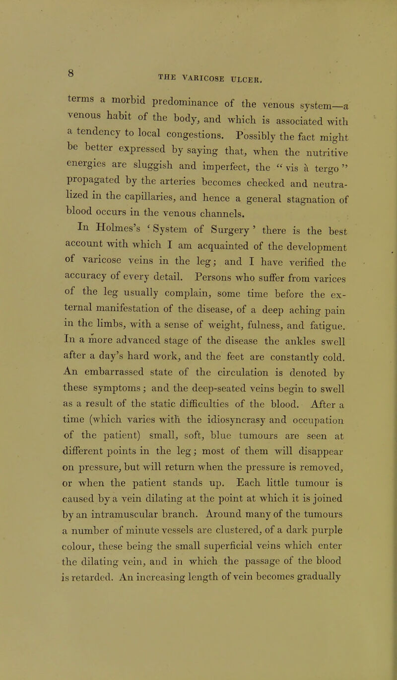 terms a morbid predominance of the venous system-a venous habit of the body, and which is associated with a tendency to local congestions. Possibly the fact might be better expressed by saying that, when the nutritive energies are sluggish and imperfect, the  vis & tergo  propagated by the arteries becomes checked and neutra- lized in the capillaries, and hence a general stagnation of blood occurs in the venous channels. In Holmes's 'System of Surgery' there is the best account with which I am acquainted of the development of varicose veins in the leg; and I have verified the accuracy of every detail. Persons who suffer from varices of the leg usually complain, some time before the ex- ternal manifestation of the disease, of a deep aching pain in the limbs, with a sense of weight, fulness, and fatigue. In a more advanced stage of the disease the ankles swell after a day's hard work, and the feet are constantly cold. An embarrassed state of the circulation is denoted by these symptoms; and the deep-seated veins begin to swell as a result of the static difficulties of the blood. After a time (which varies with the idiosyncrasy and occupation of the patient) small, soft, blue tumours are seen at different points in the leg; most of them will disappear on pressure, but will return when the pressure is removed, or when the patient stands up. Each little tumour is caused by a vein dilating at the point at which it is joined by an intramuscular branch. Around many of the tumours a number of minute vessels are clustered, of a dark purple colour, these being the small superficial veins which enter the dilating vein, and in which the passage of the blood is retarded. An increasing length of vein becomes gradually