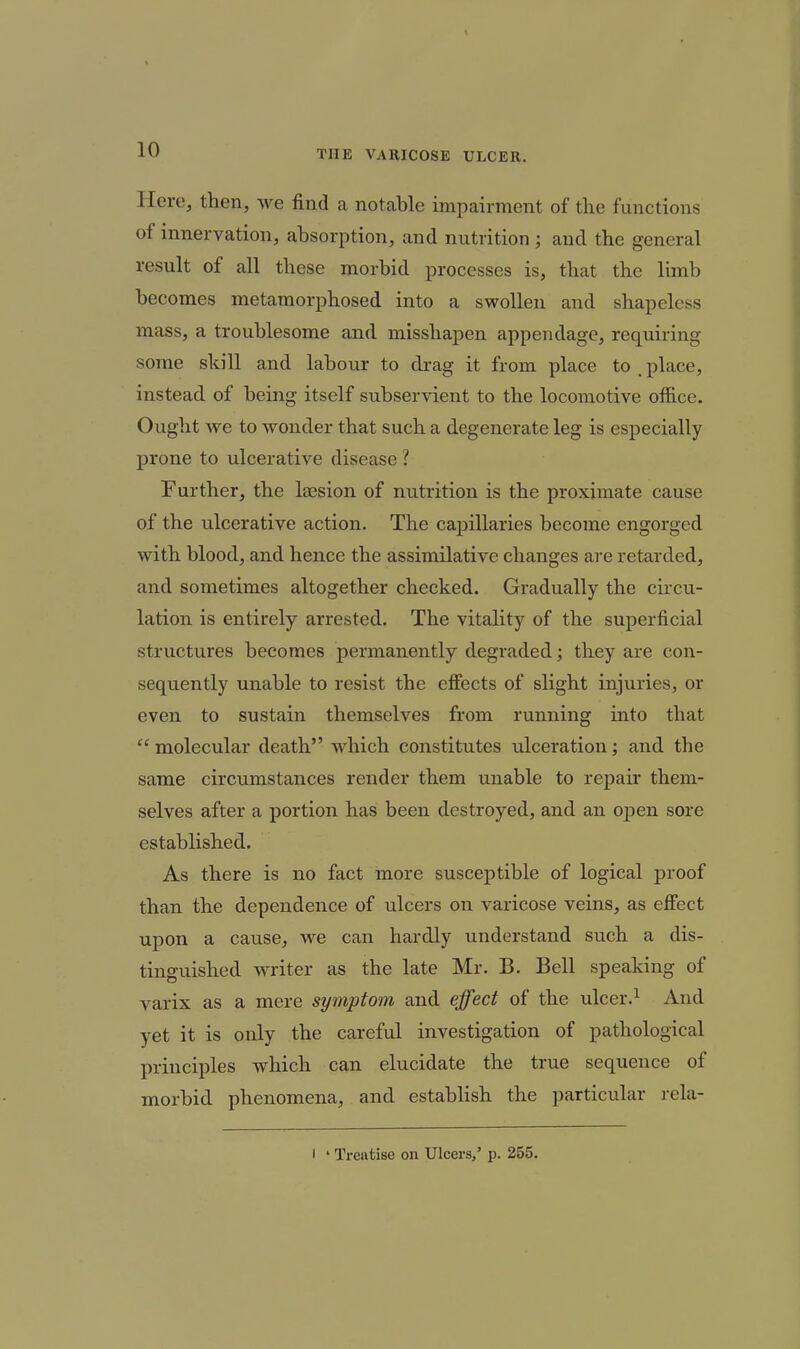 Here, then, we find a notable impairment of the functions of innervation, absorption, and nutrition ; and the general result of all these morbid processes is, that the limb becomes metamorphosed into a swollen and shapeless mass, a troublesome and misshapen appendage, requiring some skill and labour to drag it from place to place, instead of being itself subservient to the locomotive office. Ought we to wonder that such a degenerate leg is especially prone to ulcerative disease ? Further, the lesion of nutrition is the proximate cause of the ulcerative action. The capillaries become engorged with blood, and hence the assimilative changes are retarded, and sometimes altogether checked. Gradually the circu- lation is entirely arrested. The vitality of the superficial structures becomes permanently degraded; they are con- sequently unable to resist the efiects of slight injuries, or even to sustain themselves from running into that  molecular death which constitutes ulceration; and the same circumstances render them unable to repair them- selves after a portion has been destroyed, and an open sore established. As there is no fact more susceptible of logical proof than the dependence of ulcers on varicose veins, as eflfect upon a cause, we can hardly understand such a dis- tinguished writer as the late Mr. B. Bell speaking of varix as a mere symptom and effect of the ulcer.^ And yet it is only the careful investigation of pathological principles which can elucidate the true sequence of morbid phenomena, and establish the particular rela- I ' Treatise on Ulcers,' p. 255.