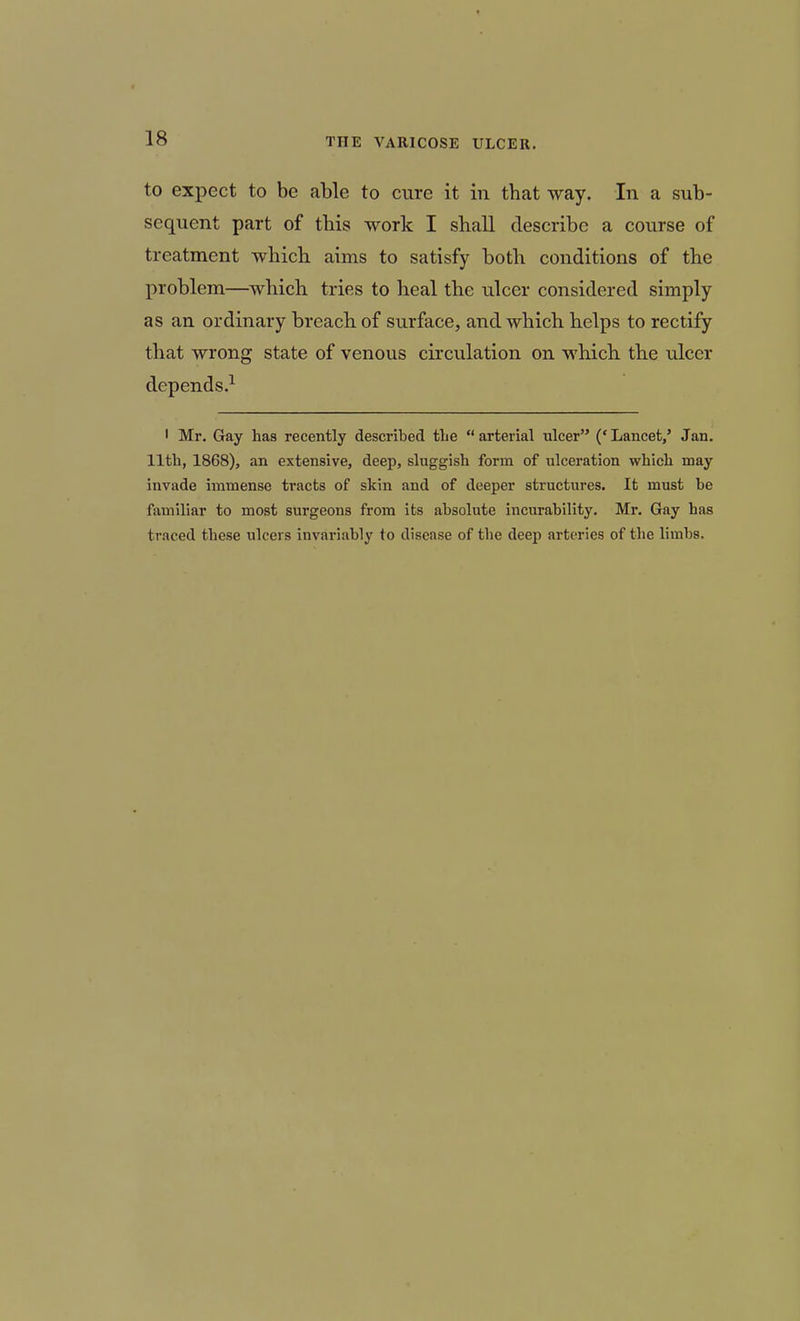 to expect to be able to cure it in that way. In a sub- sequent part of this work I shall describe a course of treatment which aims to satisfy both conditions of the problem—which tries to heal the ulcer considered simply as an ordinary breach of surface, and which helps to rectify that wrong state of venous circulation on which the ulcer depends.^ ' Mr. Gay has recently described tbe arterial ulcer ('Lancet,' Jan. 11th, 1868), an extensive, deep, sluggish form of ulceration which may invade immense tracts of skin and of deeper structures. It must be familiar to most surgeons from its absolute incurability. Mr. Gay has traced these ulcers invariably to disease of the deep arteries of the limbs.