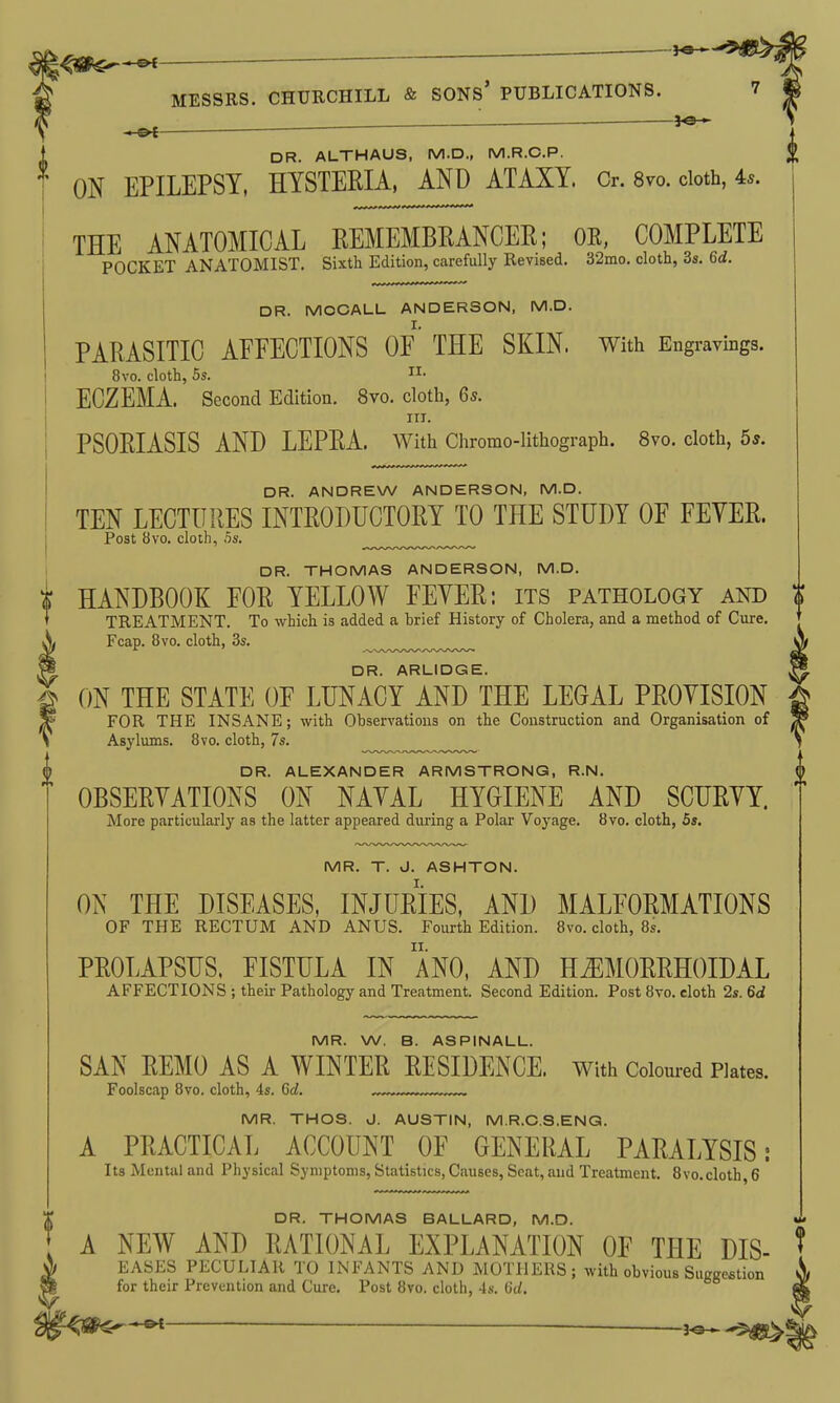 , — -9^ DR. ALTHAUS, M.D., M.R.C.P. ON EPILEPSY, HYSTERIA. AND ATAXY. Cr. 8vo. doth, 4*. THE ANATOMICAL REMEMBRANCER; OE, COMPLETE POCKET ANATOMIST. Sixth Edition, carefully Revised. 32mo. cloth, 3s. 6d. DR. MOCALL ANDERSON, M.D. PARASITIC AFFECTIONS OF' THE SKIN. With Engravings. 8vo. cloth, 5s. ECZEMA. Second Edition. 8vo. cloth, 6s. III. PSORIASIS AND LEPRA. With Chromo-lithograph. 8vo. cloth, 5s. DR. ANDREW ANDERSON, M.D. TEN LECTURES INTRODUCTORY TO THE STUDY OF FEYER. Post 8vo. cloth, .5s. DR. THOMAS ANDERSON, M.D. HANDBOOK FOR YELLOW FEYER: its pathology akd $ TREATMENT. To which is added a brief History of Cholera, and a method of Cure. Fcap. 8vo. cloth, 3s. ^^...^.y,,.^.,.^,^.^.^^ DR. ARLIDGE. ON THE STATE OF LUNACY AND THE LEGAL PROYISION FOR THE INSANE; with Observations on the Construction and Organisation of Asylums. 8vo. cloth, 7s. .„y^^^_ DR. ALEXANDER ARMSTRONG, R.N. OBSERYATIONS ON NAVAL HYGIENE AND SCURVY. More particularly as the latter appeared during a Polar Voyage. 8vo. cloth, 5s. MR. T. J. ASHTON. ON THE DISEASES, INJURIES, AND MALFORMATIONS OF THE RECTUM AND ANUS. Fourth Edition. 8vo. cloth, 8s, PROLAPSUS. FISTULA IN ANO, AND HEMORRHOIDAL AFFECTIONS ; their Pathology and Treatment. Second Edition. Post 8vo. eloth 2s. 6d MR. W. B. ASPINALL. SAN REMO AS A WINTER RESIDENCE. With Coloured Plates. Foolscap 8vo. cloth, 4s. Gd. MR. THOS. J. AUSTIN, M.R.C.S.ENG. A PRACTICAL ACCOUNT OF GENERAL PARALYSIS: Its Mental and Physical Symptoms, Statistics, Causes, Seat, and Treatment. Svo.cloth, 6 DR. THOMAS BALLARD, M.D. A NEW AND RATIONAL EXPLANATION OF THE DIS- EASES PECULIAR TO INFANTS AND MOTHERS; with obvious Suggestion for their Prevention and Cure. Post 8vo. cloth, 4s. (id.
