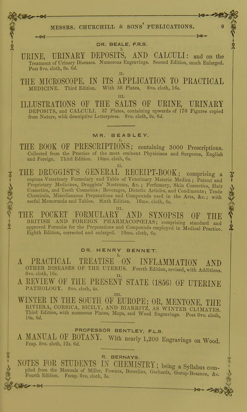\^!^^^ — ■ i^^'^^i MESSRS. CHURCHILL & SONS PUBLICATIONS. 9 ' DR. BEALE, F.R.S. FRINE, URINAEY DEPOSITS, AND CALCULI: and on the Treatment of Urinary Diseases. Numerous Engravings. Second Edition, much Enlarged. Post 8vo. cloth, 8s. 6d. THE MICROSCOPE, IN ITS APPLICATION TO PRACTICAL MEDICINE. Third Edition. With 68 Plates, 8vo. cloth, 16s. III. ILLUSTRATIONS OF THE SALTS OF URINE, URINARY DEPOSITS, and CALCULI. 37 Plates, containing upwards of 170 Figures copied from Nature, with descriptive Letterpress. 8vo. cloth, 9s. 6d. MR. BEASLEY. THE BOOK OF PRESCRIPTIONS; containing 3000 Prescriptions. Collected from the Practice of the most eminent Physicians and Surgeons, English and Foreign. Third Edition. 18mo. cloth, 6s. THE DRUGGIST'S GENERAL RECEIPT-BOOK: comprising a a copious Veterinary Formulary and Table of Veterinary Materia Medica ; Patent and T Proprietary Medicines, Druggists' Nostrums, &c. ; Perfumery, Skin Cosmetics, Hair Cosmetics, and Teeth Cosmetics; Beverages, Dietetic Articles, and Condiments; Trade , , _ Q—, _ >juiiuiiiicuta ; xraue Chemicals, Miscellaneous Preparations and Compounds used in the Arts, &c. • with useful Memoranda and Tables. Sixth Edition. 18mo. cloth, 6s. III. THE POCKET FORMULARY AND SYNOPSIS OF THE BRITISH AND FOREIGN PHARMACOPCEIAS; comprising standard and approved Formulae for the Preparations and Compounds employed in Medical Practice. Eighth Edition, corrected and enlarged. 18mo. cloth, 6s. DR. HENRY BENNET. A PRACTICAL TREATISEON INFLAMMATION AND OTHER DISEASES OF THE UTERUS. Fourth Edition, revised, with Additions. 8vo. cloth, 16s. jj A REVIEW OF THE PRESENT STATE (1856) OF UTERINE PATHOLOGY. 8vo. cloth, 4s. III. WINTER IN THE SOUTH OF EUROPE; OR, MENTONE THE RIVIERA, CORSICA, SICILY, AND BIARRITZ, AS WINTER CLIMATES Third Edition, with numerous Plates, Maps, and Wood Engravings. Post 8vo. cloth' PROFESSOR BENTLEY, F.L S A MANUAL OF BOTANY. With nearly 1,200 Engravings on Wood Fcap. 8vo. cloth, 12s. 6d. ° R. BERNAYS. t NOTES FOR STUDENTS IN CHEMISTRY; being aSyikbu,com