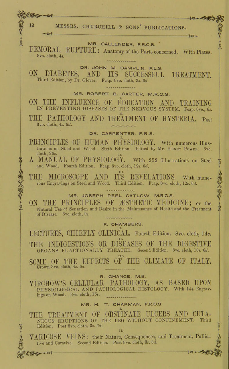 -—«—— —. -J^ 12 MESSRS. CHURCHILL & SONs' PUBLICATIONS. MR. CALLENDER, F.R.C.S. FEMORAL RTJPTUEE : Anatomy of tlie Parts concerned. With Plates. 8vo. cloth, 4s. DR. JOHN M. CAMPLIN, F.L.S. ON DIABETES, AND ITS SUCCESSFUL TREATMENT. Third Edition, by Dr. Glover. Fcap. 8vo. cloth, 3s. 6d. MR. ROBERT B. CARTER, M.R.C.S. ON THE INFLUENCE OF EDUCATION AND TRAINING IN PREVENTING DISEASES OF THE NERVOUS SYSTEM. Fcap. 8vo., 6s. THE PATHOLOOY AND TREATMENT OF HYSTERIA. Post Bvo. cloth, 4s. 6d. DR. CARPENTER, F.R.S. PRINCIPLES OF HUMAN PHYSIOLOGY, with numerous iiius- trations on Steel and Wood. Sixth Edition. Edited by Mr. Henry Power. Bvo. cloth, 26s. II A MANUAL OF PHYSIOLOGY. with 252 illustrations on Steel and Wood. Fourth Edition. Fcap. 8vo. cloth, 12s. 6d. III. THE MICROSCOPE AND ITS REYELATIONS. With nume- rous Engravings on Steel and Wood. Third Edition. Fcap. Bvo. cloth, 12s. 6d. MR. JOSEPH PEEL CATLOW, M.R.C S. ON THE PRINCIPLES OF ESTHETIC MEDICINE; or the Natural Use of Sensation and Desire in the Maintenance of Health and the Treatment of Disease. Bvo. cloth, 9s. R. CHAMBERS. LECTURES, CHIEFLY CLINICAL. Fourth Edition. 8vo. cloth, 14*. THE INDIGESTIONS OR DISEASES OF THE DIGESTIYE ORGANS FUNCTIONALLY TREATED. Second Edition. 8vo. cloth, 10s. 6rf. III. SOME OF THE EFFECTS OF THE CLIMATE OF ITALY. Crown 8vo. cloth, 4s. 6d. R. CHANCE, M.B. YIRCHOW'S CELLULAR PATHOLOGY, AS BASED UPON PHYSIOLOGICAL AND PATHOLOGICAL HISTOLOGY. With 144 Engrav- ings on Wood. Bvo. cloth, 16s. ^^^.^.^.^.^^ MR. H. T. CHAPMAN, F.R.C.S. THE TREATMENT OF OBSTINATE ULCERS AND CUTA- NEOUS ERUPTIONS OF THE LEG WITHOUT CONFINEMENT. Third Edition. Post Bvo. cloth, 3s. 6d. n. VARICOSE VEINS : their Nature, Consequences, and Treatment, Pallia- tive and Curative. Second Edition. Post Bvo. cloth, 3s. 6d.