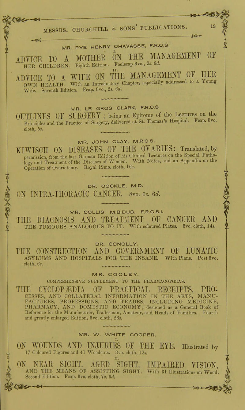 ^s^*^— ■ ' MESSBS. CHURCHILL & SONs' PUBLICATIONS. 13 MR. PYE HENRY CHAVASSE, F.R.C.S. ADVICE TO A MOTHER ON THE MANAGEMENT OF HER CHILDREN. Eighth Edition. Foolscap 8vo., 2s. 6d. ADVICE TO A WIEE ON THE MANAGEMENT OF HER OWN HEALTH. With an Introductory Chapter, especially addressed to a Young Wife. Seventh Edition. Fcap. 8vo., 2s. 6d. MR. LE GROS CLARK, F.R.C.S OUTLINES OF SURGERY ; being an Epitome of the Lectures on the Principles and the Practice of Surgery, delivered at St. Thomas's Hospital. Fcap. 8vo. cloth, 5s. ,^,„,™^ MR. JOHN CLAY, M.R.C.S. KIWISCH ON DISEASES OF THE OVARIES: Translated,by permission, from the last German Edition of his Clinical Lectures on the Special Patho- logy and Treatment of the Diseases of Women. With Notes, and an Appendix on the Operation of Ovariotomy. Royal 12mo. cloth, 16s, DR. COCKLE, M.D. ON INTRA-THORACIC CANCER. 8vo. 6*. Gd. MR. COLLIS, M.B.DUB., F.R.C.S.I. THE DIAGNOSIS AND TREATMENT OF CANCER AND THE TUMOURS ANALOGOUS TO IT. With coloured Plates. 8vo. cloth, 14s. DR. CCNOLLY. THE CONSTRUCTION AND GOVERNMENT OF LUNATIC ASYLUMS AND HOSPITALS FOR THE INSANE. With Plans. PostSvo. cloth, 6s. MR. COOLEY. COMPREHENSIVE SUPPLEMENT TO THE PHABMACOPCEIAS. THE CYCLOPiEDIA OF PRACTICAL EECEIPTS, PRO- CESSES, AND COLLATERAL INFORMATION IN THE ARTS, MANU- FACTURES, PROFESSIONS, AND TRADES, INCLUDING MEDICINE, PHARMACY, AND DOMESTIC ECONOMY; designed as a General Book of Reference for the Manufacturer, Tradesman, Amateur, and Heads of Families. Fourth and greatly enlarged Edition, 8vo. cloth, 28s. MR. W. WHITE COOPER. ON WOUNDS AND INJURIES OF THE EYE. illustrated by 17 Coloured Figures and 41 Woodcuts. 8vo. cloth, 12s. ON NEAR SIGHT, AGED siGHT, IMPAIRED VISION, AND THE MEANS OF ASSISTING SIGHT. With 31 Illustrations on Wood. Second Edition. Fcap. 8vo. cloth, 7s. Gd.
