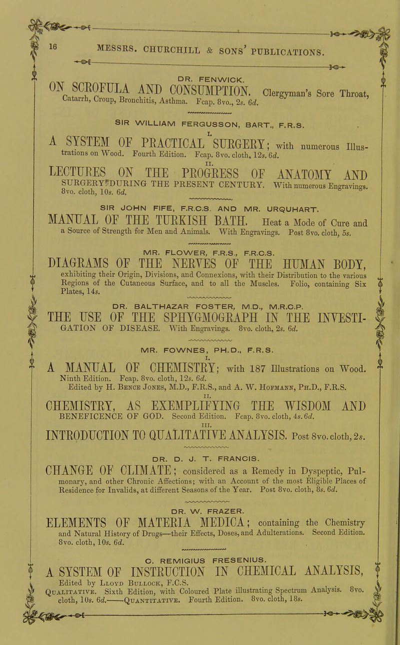 ——————^ 4 16 MESSRS. CHURCHILL & SONs' PUBLICATIONS. — ON SCROFULA AND CONSUMPTION. Clergyman's Sore Throat, Catarrh, Croup, Bronchitis, Asthma. Fcap. 8vo., 2s. 6d. SIR WILLIAM FERGUSSON, BART., F.R.S. A SYSTEM OF PRACTICAL SURGERY; with numerous Illus- trations on Wood. Fourth Edition. Fcap. 8vo. cloth, 12s. 6d. LECTURES ON THE PROGRESS OP ANATOMY AND SURGERYfDURING THE PRESENT CENTURY. With numerous Engravings. 8vo. cloth, 10s. 6d. ® ^ SIR JOHN FIFE, F.R.C.S. AND MR. URQUHART. MANUAL OP THE TURKISH BATH. Heat a Mode of Cm-e and a Source of Strength for Men and Animals. With Engranngs. Post 8vo. cloth, 5s. MR. FLOWER, F.R.S., F.R.C.S. DIAGRAMS OP THE NERVES OP THE HU^IAN BODY, exhibiting their Origin, Divisions, and Connexions, with their Distribution to the various Regions of the Cutaneous Surface, and to all the Muscles. Folio, containing Six <l Plates, 14s. DR. BALTHAZAR FOSTER, M.D., M.R.C.P. THE USE OP THE SPHYGMOGRAPH IN THE INVESTI- GATION OF DISEASE. With Engravings. 8vo. cloth, 2s. 6d. i 0 MR. FOWNES, PH.D., F.R.S. A MANUAL OP CHEMISTRY; with 187 illustrations on Wood, f Ninth Edition. Fcap. 8vo. cloth, 12s. 6d. Edited by H. Bench Jones, M.D., F.R.S., and A. W. Hofmann, Ph.D., F.R.S. CHEMISTRY, AS EXEMPLIPYING THE WISDOM AND BENEFICENCE OF GOD. Second Edition. Fcap. 8vo. cloth, 4s. 6d. III. INTRODUCTION TO QUALITATIVE ANALYSIS. Post Svo. doth, 2.. DR. D. J. T. FRANCIS. CHANGE OP CLIMATE ; considered as a Remedy in Dyspeptic, Pul- monary, and other Chronic Affections; with an Account of the most Eligible Places of Residence for Invalids, at different Seasons of the Year. Post 8vo. cloth, 8s. 6d. DR. W. FRAZER. ELEMENTS OP MATERIA MEDICA; containing the Chemistry and Natural History of Drugs—their Effects, Doses, and Adulterations. Second Edition. 8vo. cloth, 10s. 6d. C. REMIGIUS FRESENIUS. f A SYSTEM OP INSTRUCTION IN CHEMICAL ANALYSIS, i Edited by Lloyd Bullock, F.C.S. ^ Qualitative. Sixth Edition, with Coloured Plate illustrating Spectrum Anatysis. 8vo. ^ cloth, 10s. 6d. Quantitative. Fourth Edition. 8vo. cloth, 18s.
