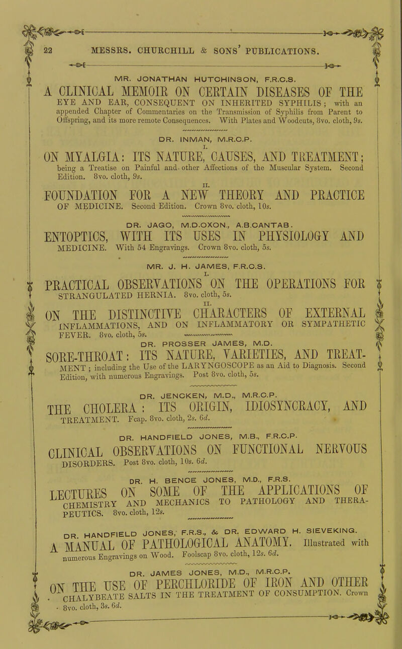 *-©^ fe— S MR. JONATHAN HUTCHINSON, F.R.C.S. I A CLINICAL MEMOIR ON CERTAIN DISEASES OE THE ' EYE AND EAR, CONSEQUENT ON INHERITED SYPHILIS; vnth an appended Chapter of Commentaries on the Transmission of Syphilis from Parent to Offspring, and its more remote Consequences. With Plates and Woodcuts, 8vo, cloth, 9s. DR. INMAN, M.R.C.P. ON MYALGIA: ITS NATURE^' CAUSES, AND TREATMENT; being a Treatise on Painful and- other Affections of the Muscular System. Second Edition. 8vo. cloth, 9s. FOUNDATION EOR A NEW THEORY AND PRACTICE OF MEDICINE. Second Edition. Cro\vn 8vo. cloth, 10s. DR. JAGO, M.D.OXON., A.B.CANTAB. ENTOPTICS, WITH ITS USES IN PHYSIOLOGY AND MEDICINE. With 54 Engravings. Crown 8vo. cloth, 5s. MR. J. H. JAMES, F.R.C.S. t PRACTICAL OBSERYATIONS'ON THE OPERATIONS EOR i * STRANGULATED HERNIA. 8vo. cloth, 5s. t ON THE DISTINCTIVE CHARACTERS OF EXTERNAL INFLAMMATIONS, AND ON INFLAMMATORY OR SYMPATHETIC FEVER. 8vo. cloth, 5s. DR. PROSSER JAMES, M.D. , SORE-THROAT: ITS NATURE, VARIETIES, AND TREAT- © MENT ; including the Use of the LARYNGOSCOPE as an Aid to Diagnosis. Second ^ Edition, with numerous Engravings. Post 8vo. cloth, 5s, DR. JENCKEN, M.D., M.R.C.P. THE CHOLERA: ITS ORIGIN, IDIOSYNCRACY, AND TREATMENT. Fcap. 8vo. cloth, 2s. Gd. DR. HANDFIELD JONES, M.B., F.R.C.P. CLINICAL OBSERYATIOiNS ON FUNCTIONAL NERVOUS DISORDERS. Post 8vo. cloth, 10s. 6d. DR. H. BENCE JONES, M.D., F.R.S. TFCTURES ON SOME OF THE APPLICATIONS OF CHEMISTRY AND MECHANICS TO PATHOLOGY AND THERA- PEUTICS. 8vo. cloth, 12s. DR HANDFIELD JONES, F.R.S., & DR. EDWARD H. SIEVEKINQ. A MANUAL OF PATHOLOGICAL ANATOMY, illustrated with numerous Engravings on Wood. Foolscap 8vo. cloth, 12s. 6d. fDR. JAMES JONES, M.D., M.R.C.P. ON THE USE OF PERCHLORIDE OF IRON AND OTHER CHALYBEATE SALTS IN THE TREATMENT OF CONSUMPTION. Crown 8vo. cloth, 3s. 6d. J^-^-'^^SS^s