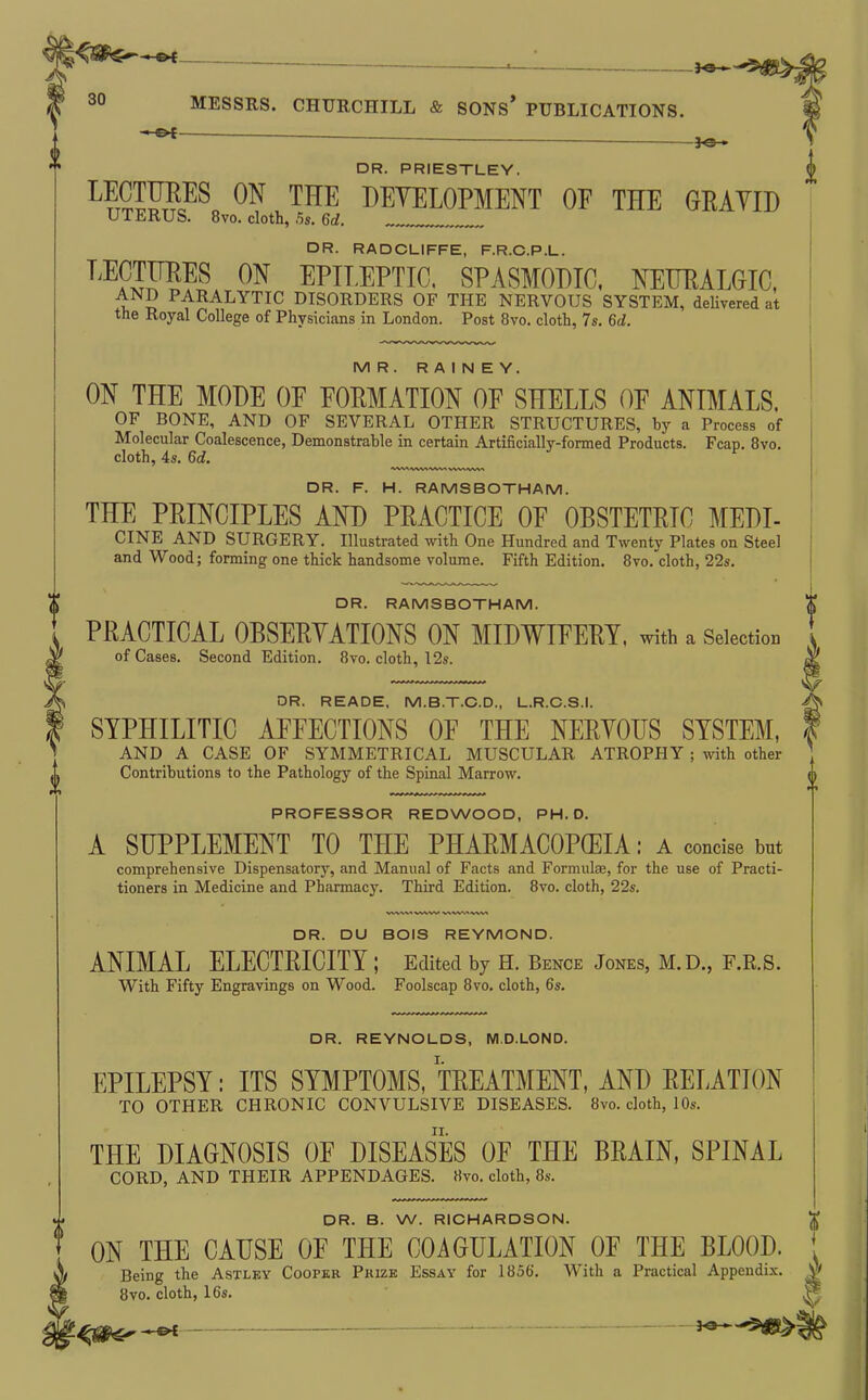 ■ ^e- DR. PRIESTLEY. ^?tSE??^ THE DEYELOPMENT OF THE GRAYID UTERUS. 8vo. cloth, ,5s. Gd. , DR. RADCLIFFE, F.R.C.P.L. ^^^SrSf^ EPILEPTIC, SPASMODIC. NETJEALGIC, AND PARALYTIC DISORDERS OF THE NERVOUS SYSTEM, deUvered at the Royal College of Physicians in London. Post 8vo. cloth, 7s. M. MR. R A I N E Y. m THE MODE OF FORMATION OF SHELLS OF ANIMALS. OF BONE, AND OF SEVERAL OTHER STRUCTURES, hy a Process of Molecular Coalescence, Demonstrable in certain Artificially-formed Products. Fcap, 8vo. cloth, 4s. Qd. DR. F. H. RAMSBOTHAM. THE PRINCIPLES AND PRACTICE OF OBSTETRIC MEDI- CINE AND SURGERY. Illustrated with One Hundred and Twenty Plates on Steel and Wood; forming one thick handsome volume. Fifth Edition. Bvo. cloth, 22s. DR. RAMSBOTHAM. PRACTICAL OBSERYATIONS ON MIDWIFERY, with a Selection of Cases. Second Edition. 8vo. cloth, 12s. DR. READE. M.B.T.C.D., L.R.C.S.I. SYPHILITIC AFFECTIONS OF THE NERYOUS SYSTEM, AND A CASE OF SYMMETRICAL MUSCULAR ATROPHY ; with other Contributions to the Pathology of the Spinal Marrow. PROFESSOR REDWOOD, PH.D. A SUPPLEMENT TO THE PHARMACOPOEIA: a concise but comprehensive Dispensatory, and Manual of Facts and Formula;, for the use of Practi- tioners in Medicine and Pharmacy. Third Edition. 8vo. cloth, 22s. DR. DU BOIS REYMOND. ANIMAL ELECTRICITY ; Edited by H. Bence Jones, M.D., F.R.S. With Fifty Engravings on Wood. Foolscap 8vo. cloth, 6s. DR. REYNOLDS, M.D.LOND. EPILEPSY: ITS SYMPTOMS, TREATMENT, AND RELATION TO OTHER CHRONIC CONVULSIVE DISEASES. 8vo. cloth, 1 Os. THE DIAGNOSIS OF DISEASES OF THE BRAIN, SPINAL CORD, AND THEIR APPENDAGES. Hvo. cloth, 8s. DR. B. W. RICHARDSON. ON THE CAUSE OF THE COAGULATION OF THE BLOOD. ^ Being the Astlky Cooper Pkize Essay for 1856. With a Practical Appendix. N 8vo. cloth, 16s. I