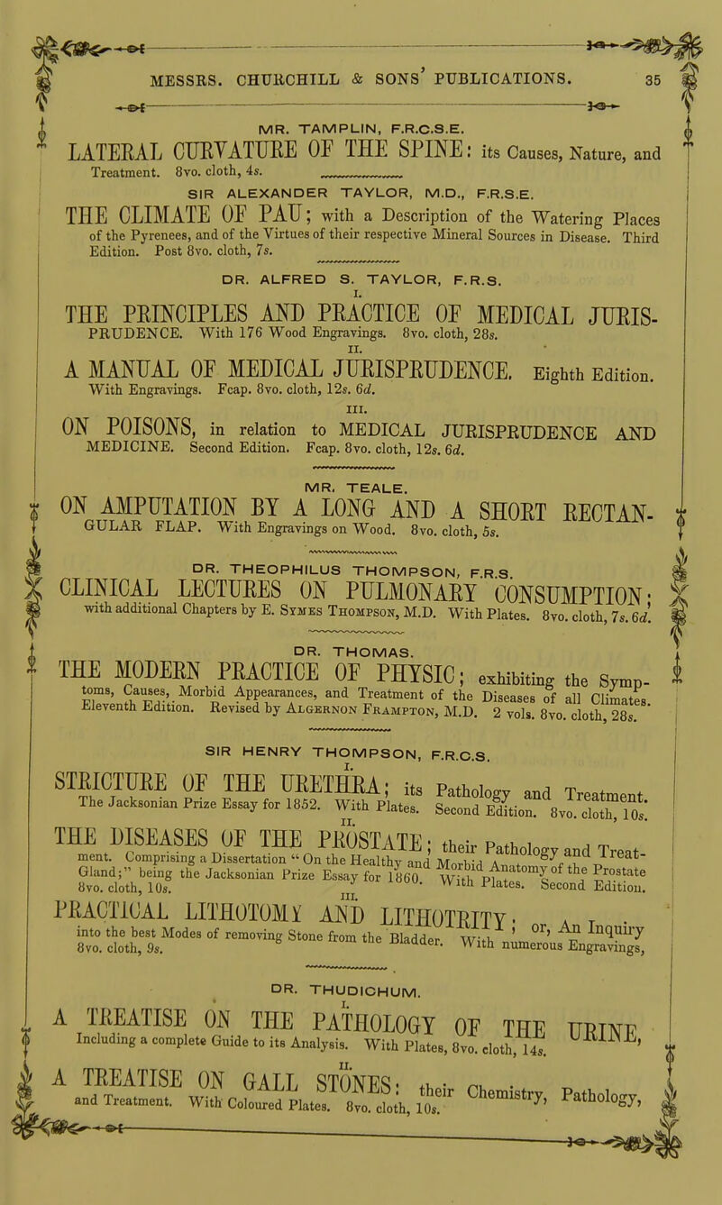 -JO- MR, TEALE. ON AMPUTATION BY A LONG AND A SHOET EECTAN- GULAR FLAP. With Engravings on Wood, 8vo. cloth, 5s. DR. THEOPHILUS THOMPSON, FRS CLINICAL LECTUEES ON PTJLMONAET CONSUMPTION- with additional Chapters by E. Symes Thompsok, M.D. With Plates. 8vo. cloth, 7s. 6d. DR. THOMAS. THE MODEEN PEACTICE OE PHYSIC; exhibiting the Symp- S^frF^'r^^'^i^ Appearances, and Treatment of the Diseases of all Climates. Eleventh Edition. Revised by Algernon Frampton, M.D. 2 vols. 8vo. cloth, 28s SIR HENRY THOMPSON, F.R.C.S. STBICTUEE OF THE UEETHEA; its Pathotov t„=„ . IheJack..„i.„P,i.eE.»a.f.rl852. With p'ui^ leo^ftL^'^BvId^nt THE DISEASES OF THE PKOSTATE; their Pa.hoWy and Treat ment. Comprising a Dissertation  On the Healthy and MorhiH Ar^,,^f^\ Gland; being the Jacksonian Prize Essay for I860 w Jh pfatL ^ IT'' 8vo. cloth, 10s. vvitn Ji'lates. Second Edition. PEACTiCAL LITHOTOMY AND LITHOTEITY- a t • into the best Modes of removing Stone from the Bladder W-fh ' ^ '^^''^ 8vo. cloth, 9s. J^iaaaer. With numerous Engravings, DR. THUDICHUM. I. MR. TAMPLIN, F.R.C.S.E. LATEEAL CUEYATUEE OE THE SPINE: its Causes, Nature, and t Treatment. 8vo. cloth, 4s. SIR ALEXANDER TAYLOR, M.D., F.R.S.E. THE CLIMATE OE PAU; with a Description of the Watering Places of the Pyrenees, and of the Virtues of their respective Mineral Sources in Disease. Third Edition. Post 8vo. cloth, 7s. DR. ALFRED S. TAYLOR, F.R.S. THE PEINCIPLES AND PEACTICE OF MEDICAL JUEIS- PRUDENCE. With 176 Wood Engravings. 8vo. cloth, 28s. A MANUAL OE MEDICAL JUEISPEUDENCE. Eighth Edition. With Engravings. Fcap. 8vo. cloth, 12s. 6d. III. ON POISONS, in relation to MEDICAL JUEISPEUDENCE AND MEDICINE. Second Edition, Fcap. 8vo. cloth, 12s. 6d. A TREATISE ON THE PATHOLOGT OF THE URINE InchdingacompleMGmdeloit.Analj si,. With Plate,, 8vo. doth, 14,. j. A TREATISE ON GALL STONES' ,1, • •