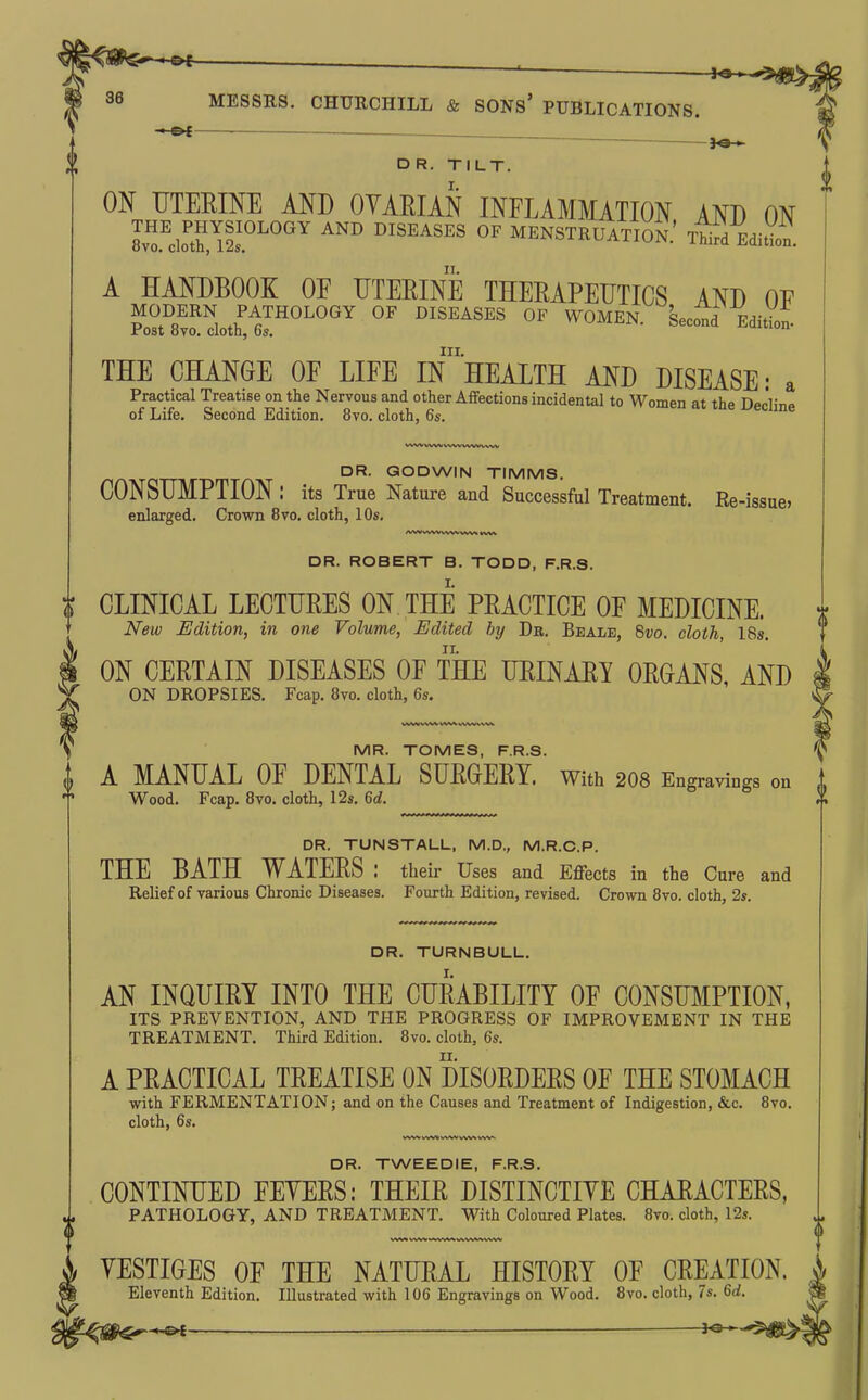 ^ . , , ^ fd-*-*5^gl^^jg 36 MESSRS. CHURCHILL & SONS' PUBLICATIONS. -©< —- , 3«-^ DR. TILT. I. f ON UTERINE AND OVARIAN INPLAMMATION AND ON IT'clXlfs^'^''''^ ^'^ MENSTRUATION.' T^ifd EditVon. A HANDBOOK OF UTERINE THERAPEUTICS AND OE Po?t^8mdo^ir^'^^^^ DISEASES OF WOMEN. Second Edition- III. THE CHANGE OF LIFE IN HEALTH AND DISEASE: a Practical Treatise on the Nervous and other Affections incidental to Women at thp Tt^rM^^ of Life. Second Edition. 8vo. cloth, 6s. ^ecime WW WWVV^W WW V^^V DR. GODWIN TIMMS. CONSUMPTION : its True Nature and Successful Treatment. Re-issue, enlarged. Crown 8vo. cloth, 10s. DR. ROBERT B. TODD, F.R.S. I. CLINICAL LECTURES ON THE PRACTICE OF MEDICINE. New Edition, in one Volume, Edited by Dr. Beale, %vo. cloth, 18s. ON CERTAIN DISEASES OF THE URINARY ORGANS, AND ON DROPSIES. Fcap. 8vo. cloth, 6s. WW WV^ VW^ VWW VW^ MR. TOMES, F.R.S. I A MANUAL OF DENTAL SURGERY, with 2O8 Engravings on Wood. Fcap. 8vo. cloth, 12s. M. DR. TUNSTALL, M.D., M.R.C.P. THE BATH WATERS : their Uses and Effects in the Cure and Relief of various Chronic Diseases. Fourth Edition, revised. Crown 8vo. cloth, 2s. DR. TURNBULL. AN INQUIRY INTO THE CURABILITY OF CONSUMPTION, ITS PREVENTION, AND THE PROGRESS OF IMPROVEMENT IN THE TREATMENT. Third Edition. 8vo. cloth, 6s. A PRACTICAL TREATISE ON DISORDERS OF THE STOMACH with FERMENTATION; and on the Causes and Treatment of Indigestion, &c. 8vo. cloth, 6s. DR. TWEEDIE, F.R.S. CONTINUED FEYERS: THEIR DISTINCTIYE CHARACTERS, PATHOLOGY, AND TREATMENT. With Coloured Plates. 8vo. cloth, 12s. YESTIGES OF THE NATURAL HISTORY OF CREATION Eleventh Edition. Illustrated with 106 Engravings on Wood. 8vo. cloth, 7s. Qd. _________ . —