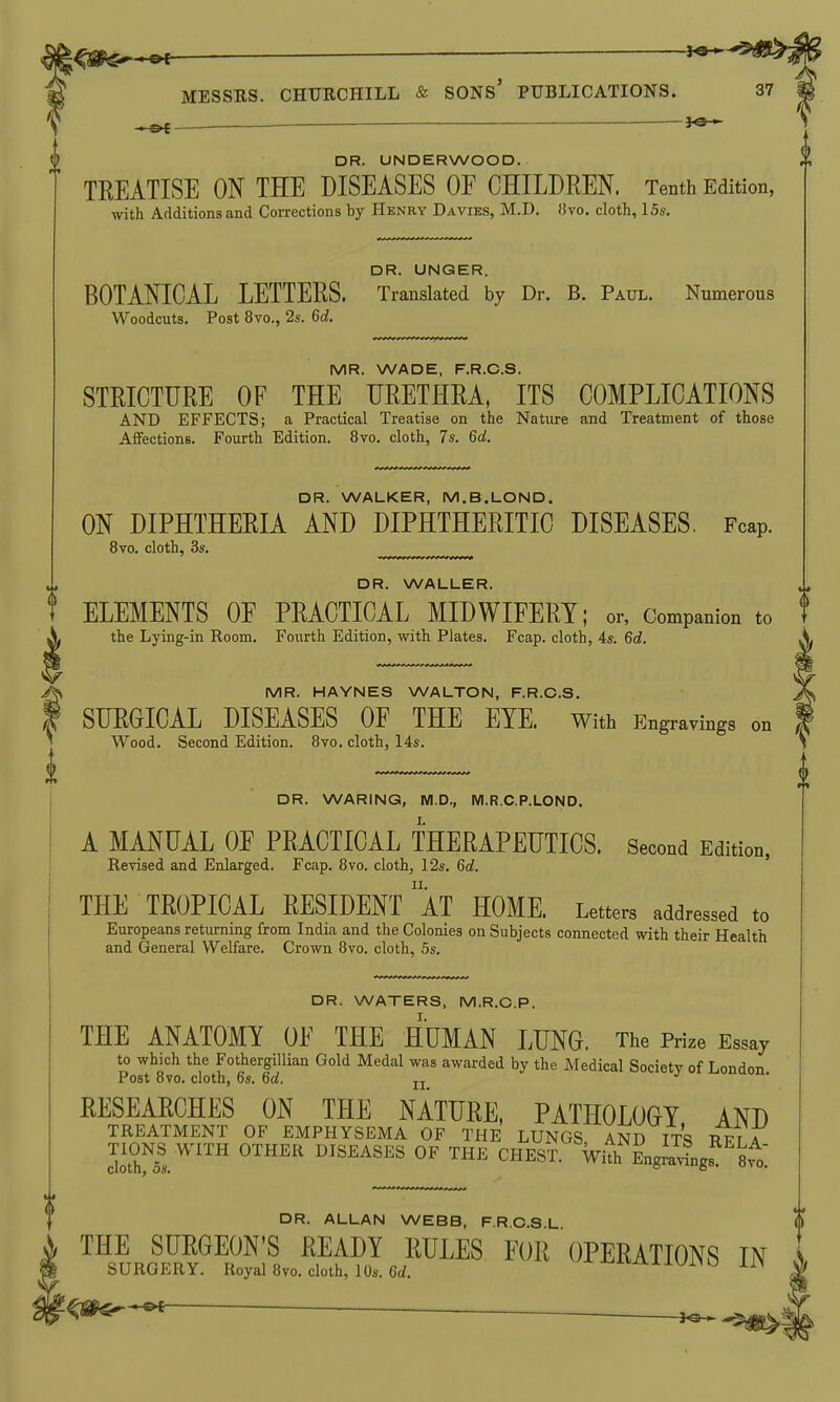 l^s^^ ^ — MESSRS. CHTJBCHILL & SONS' PUBLICATIONS. 37 — DR. UNDERWOOD. TREATISE ON THE DISEASES OF CHILDREN. Tenth Edition, with Additions and Corrections by Henry Davies, M.D. 13vo. cloth, 15s. DR. UNGER. BOTANICAL LETTERS. Translated by Dr. B. Paul. Numerous Woodcuts. Post 8vo., 2s. 6d. MR. WADE, F.R.C.S. STRICTURE OF THE URETHRA, ITS COMPLICATIONS AND EFFECTS; a Practical Treatise on the Nature and Treatment of those Affections. Fourth Edition. 8vo. cloth, 7s. 6d. DR. WALKER, M.B.LOND. ON DIPHTHERIA AND DIPHTHERITIC DISEASES. Fcap. 8vo. cloth, 3s. ^„„.^^^ DR. WALLER. ELEMENTS OF PRACTICAL MIDWIFERY; or, Companion to the Lying-in Room. Fourth Edition, with Plates. Fcap. cloth, 4s. 6d. MR. HAYNES WALTON, F.R.C.S. SURGICAL DISEASES OF THE EYE. With Engravings on Wood. Second Edition. 8vo. cloth, 14s. DR. WARING, M.D., M.R.C.P.LOND. I. A MANUAL OF PRACTICAL THERAPEUTICS. Second Edition, Revised and Enlarged. Fcap. 8vo. cloth, 12s. 6d. THE TROPICAL RESIDENT aT HOME. Letters addressed to Europeans returning from India and the Colonies on Subjects connected with their Health and General Welfare. Crown 8vo. cloth, 5s. DR. WATERS, M.R.C.P. THE ANATOMY OF THE HUMAN LUNG. The Prize Essay to which the FothergiUian Gold Medal was awarded by the Medical Society of London Post 8vo. cloth, 6s. 6a!. tt RESEARCHES ON THE NATURE, PATHOLOGY AND TREATMENT OF EMPHYSEMA OF THE LUNGS AND ITS RFT A cI\m' DISEASES OF THE CHEST. With EngSgs^'^Svo: DR. ALLAN WEBB, P R C.8 L THE SURGEON'S READY RULES FOR  OPERATIONS IN SURGERY. Royal 8vo. cloth, 10s. 6rf. ^^^'^xiyjiyo 1I> -©< . ,