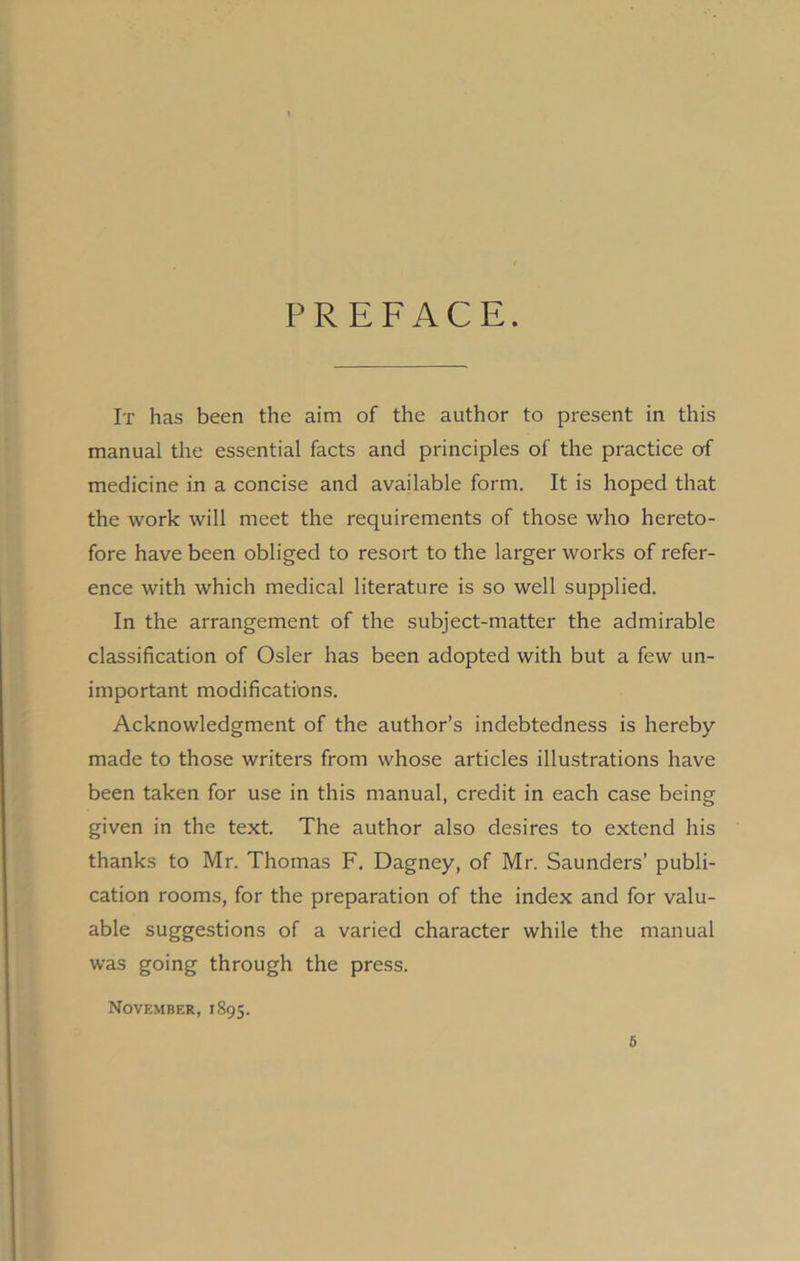 PREFACE. It has been the aim of the author to present in this manual the essential facts and principles of the practice of medicine in a concise and available form. It is hoped that the work will meet the requirements of those who hereto- fore have been obliged to resort to the larger works of refer- ence with which medical literature is so well supplied. In the arrangement of the subject-matter the admirable classification of Osier has been adopted with but a few un- important modifications. Acknowledgment of the author’s indebtedness is hereby- made to those writers from whose articles illustrations have been taken for use in this manual, credit in each case being given in the text. The author also desires to extend his thanks to Mr. Thomas F. Dagney, of Mr. Saunders’ publi- cation rooms, for the preparation of the index and for valu- able suggestions of a varied character while the manual was going through the press. November, 1895.