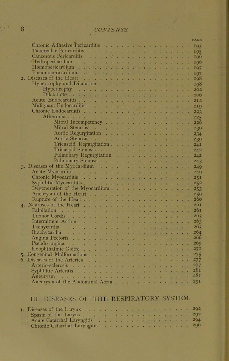 EAGE Chronic Adhesive Pericarditis 193 Tubercular Pericarditis 195 Cancerous Pericarditis . : 196 -Hydropericardium 196 Hmmopericardium 197 Pneumopericardium 197 2. Diseases of the Heart 198 Hypertrophy and Dilatation 198 Hypertrophy 202 Dilatations 206 Acute Endocarditis '. 212 Malignant Endocarditis \ 219 Chronic Endocarditis ; '. 223 Atheroma 225 Mitral Incompetency 226 Mitral Stenosis 230 Aortic Regurgitation 234 Aortic Stenosis 239 Tricuspid Regurgitation 241 Tricuspid Stenosis . 242 Pulmonary Regurgitation 242 Pulmonary Stenosis 243 3. Diseases of the Myocardium 249 Acute Myocarditis 249 Chronic Myocarditis • . . . . 251 Syphilitic Myocarditis 252 Degeneration of the Myocardium 253 Aneurysm of the Heart 259 Rupture of the Heart 260 4. Neuroses of the Heart 261 Palpitation 261 Tremor Cordis ‘ 263 Intermittent Action 263 Tachycardia 263 Bracliycardia 264 Angina Pectoris 266 Pseudo-angina 269 Exophthalmic Goitre 271 5. Congenital Malformations 275 6. Diseases of the Arteries 277 Arterio-sclerosis 277 Syphilitic Arteritis 281 Aneurysm 2S1 Aneurysm of the Abdominal Aorta 291 III. DISEASES OF THE RESPIRATORY SYSTEM. 1. Diseases of the Larynx 292 Spasm of the Larynx 292 Acute Catarrhal Laryngitis 294 Chronic Catarrhal Laryngitis 296
