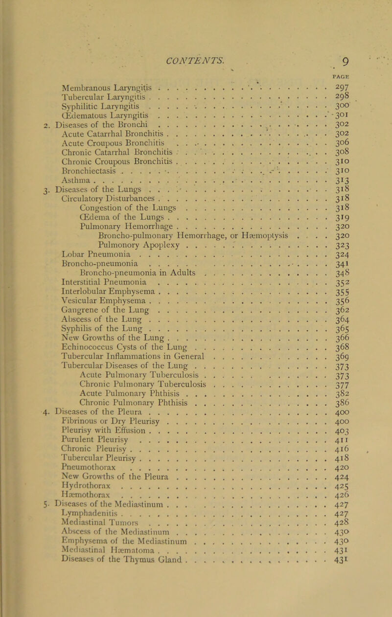 TAGE 2. 3- 4- 5- Membranous Laryngitis Tubercular Laryngitis , • • • Syphilitic Laryngitis CEdematous Laryngitis Diseases of the Bronchi Acute Catarrhal Bronchitis ’ Acute Croupous Bronchitis . . Chronic Catarrhal Bronchitis Chronic Croupous Bronchitis . . . . Bronchiectasis • . .. . . . Asthma Diseases of the Lungs Circulatory Disturbances Congestion of the Lungs CEdema of the Lungs Pulmonary Hemorrhage Broncho-pulmonary Hemorrhage, or Htemoplysis . . Pulmonory Apoplexy .' Lobar Pneumonia Broncho-pneumonia • . . Broncho-pneumonia in Adults Interstitial Pneumonia Interlobular Emphysema Vesicular Emphysema Gangrene of the Lung Abscess of the Lung Syphilis of the Lung New Growths of the Lung Echinococcus Cysts of the Lung Tubercular Inflammations in General Tubercular Diseases of the Lung ... . Acute Pulmonary Tuberculosis Chronic Pulmonary Tuberculosis Acute Pulmonary Phthisis Chronic Pulmonary Phthisis Diseases of the Pleura Fibrinous or Dry Pleurisy Pleurisy with Effusion Purulent Pleurisy Chronic Pleurisy Tubercular Pleurisy Pneumothorax New Growths of the Pleura Hydrothorax Hsemothorax Diseases of the Mediastinum Lymphadenitis Mediastinal Tumors Abscess of the Mediastinum Emphysema of the Mediastinum Mediastinal Hiematoma Diseases of the Thymus Gland 297 298 300 • 301 3°2 302 306 3°8 310 310 313 318 318 318 319 320 320 323 324 341 348 352 355 356 362 364 368 369 373 373 377 382 386 400 400 403 411 416 418 420 424 425 426 427 427 428 43» 430 431 431