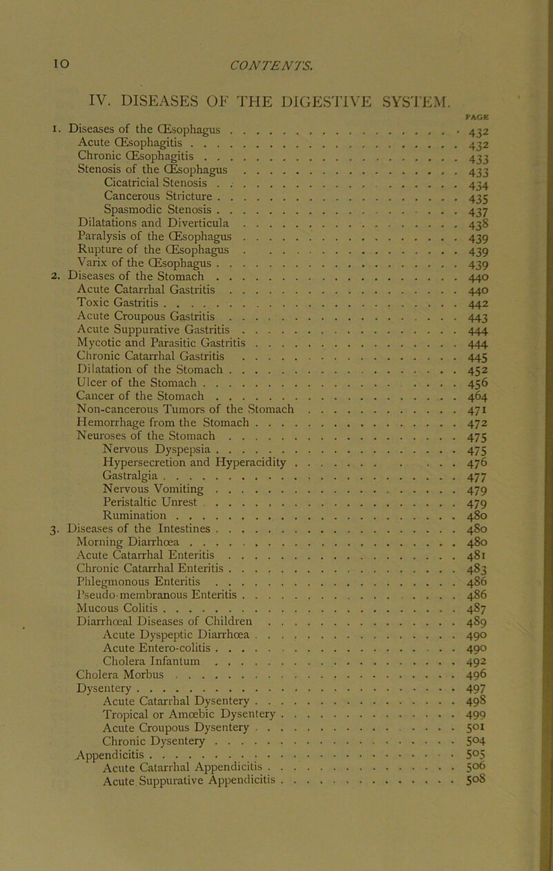 IV. DISEASES OF THE DIGESTIVE SYSTEM. x. Diseases of the (Esophagus Acute (Esophagitis Chronic (Esophagitis Stenosis of the (Esophagus .... Cicatricial Stenosis ...... Cancerous Stricture Spasmodic Stenosis Dilatations and Diverticula .... Paralysis of the (Esophagus .... Rupture of the (Esophagus . . . Varix of the (Esophagus 2. Diseases of the Stomach Acute Catarrhal Gastritis Toxic Gastritis Acute Croupous Gastritis Acute Suppurative Gastritis Mycotic and Parasitic Gastritis . . . , Chronic Catarrhal Gastritis Dilatation of the Stomach Ulcer of the Stomach Cancer of the Stomach Non-cancerous Tumors of the Stomach Hemorrhage from the Stomach . . . Neuroses of the Stomach Nervous Dyspepsia Hypersecretion and Hyperacidity , Gastralgia Nervous Vomiting Peristaltic Unrest Rumination 3. Diseases of the Intestines Morning Diarrhoea . . . Acute Catarrhal Enteritis Chronic Catarrhal Enteritis Phlegmonous Enteritis Pseudo membranous Enteritis Mucous Colitis Diarrhceal Diseases of Children . . . Acute Dyspeptic Diarrhoea . . . . Acute Entero-colitis Cholera Infantum Cholera Morbus Dysentery Acute Catarrhal Dysentery . . . . Tropical or Amoebic Dysentery . . Acute Croupous Dysentery . . . . Chronic Dysentery Appendicitis Acute Catarrhal Appendicitis . . . Acute Suppurative Appendicitis . . PAGE 432 432 433 433 434 435 439 439 439 440 440 442 443 444 444 445 452 456 464 471 472 475 475 476 477 479 479 480 4S0 480 481 483 486 486 487 489 490 490 492 496 497 498 499 501 504 505 506 50S