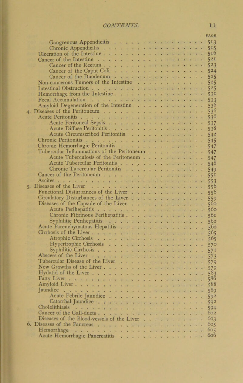 Gangrenous Appendicitis Chronic Appendicitis Ulceration of the Intestine Cancer of the Intestine Cancer of the Rectum Cancer of the Caput Coli Cancer of the Duodenum Non-cancerous Tumors of the Intestine . . Intestinal Obstruction Hemorrhage from the Intestine Fecal Accumulation Amyloid Degeneration of the Intestine . . 4. Diseases of the Peritoneum Acute Peritonitis Acute Peritoneal Sepsis Acute Diffuse Peritonitis Acute Circumscribed Peritonitis . . . Chronic Peritonitis Chronic Hemorrhagic Peritonitis Tubercular Inflammations of the Peritoneum Acute Tuberculosis of the Peritoneum . Acute Tubercular Peritonitis . . . . . Chronic Tubercular Peritonitis . . . . Cancer of the Peritoneum Ascites 5. Diseases of the Liver Functional Disturbances of the Liver . . . Circulatory Disturbances of the Liver . . . Diseases of the Capsule of the Liver . . . Acute Perihepatitis Chronic Fibrinous Perihepatitis .... Syphilitic Perihepatitis Acute Parenchymatous Hepatitis Cirrhosis of the Liver Atrophic Cirrhosis Hypertrophic Cirrhosis Syphilitic Cirrhosis Abscess of the Liver Tubercular Disease of the Liver New Growths of the Liver Hydatid of the Liver Fatty Liver Amyloid Liver Jaundice Acute Febrile Jaundice Catarrhal Jaundice Cholelithiasis Cancer of the Gall-ducts Diseases of the Blood-vessels of the Liver 6. Diseases of the Pancreas Hemorrhage Acute Hemorrhagic Pancreatitis ... PAGE 5<3 515 516 521 523 524 525 525 525 S3i 533 536 536 536 537 538 542 545 547 547 547 548 549 55i 553 556 556 559 . ;6o . 560 . 561 . 562 . 562 • 565 • 565 • 570 • 571 • 573 • 579 • 579 • 583 . 586 . 5S8 • 589 • 592 • 592 • 594 . 602 603 605 605 606