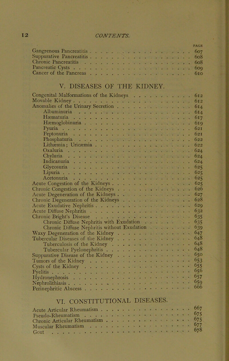PAGE Gangrenous Pancreatitis 607 Suppurative Pancreatitis 608 Chronic Pancreatitis 608 Pancreatic Cysts 609 Cancer of the Pancreas 610 V. DISEASES OF THE KIDNEY. Congenital Malformations of the Kidneys Movable Kidney . . Anomalies of the Urinary Secretion . Albuminuria Hrematuria Haemoglobinuria Pyuria Peptonuria Phosphaturia Lithremia; Uricasmia . Oxaluria Chyluria . Indicanuria Glycosuria Lipuria Acetonuria Acute Congestion of the Kidneys Chronic Congestion of the Kidneys Acute Degeneration of the Kidneys Chronic Degeneration of the Kidneys Acute Exudative Nephritis Acute Diffuse Nephritis Chronic Bright’s Disease Chronic Diffuse Nephritis with Exudation Chronic Diffuse Nephritis without Exudation . . . . Waxy Degeneration of the Kidney . . . Tubercular Diseases of the Kidney . . Tuberculosis of the Kidney Tubercular Pyelonephritis Suppurative Disease of the Kidney Tumors of the Kidney Cysts of the Kidney Pyelitis Hydronephrosis Nephrolithiasis • Perinephritic Abscess VI. CONSTITUTIONAL DISEASES. Acute Articular Rheumatism Pseudo-Rheumatism Chronic Articular Rheumatism Muscular Rheumatism Gout 612 612 614 614 617 619 621 621 622 622 624 624 624 625 62s: 625 625 626 627 628 629 632 635 635 639 647 648 64S 648 650 6S3 655 656 657 659 666 667 675 675 677 67S