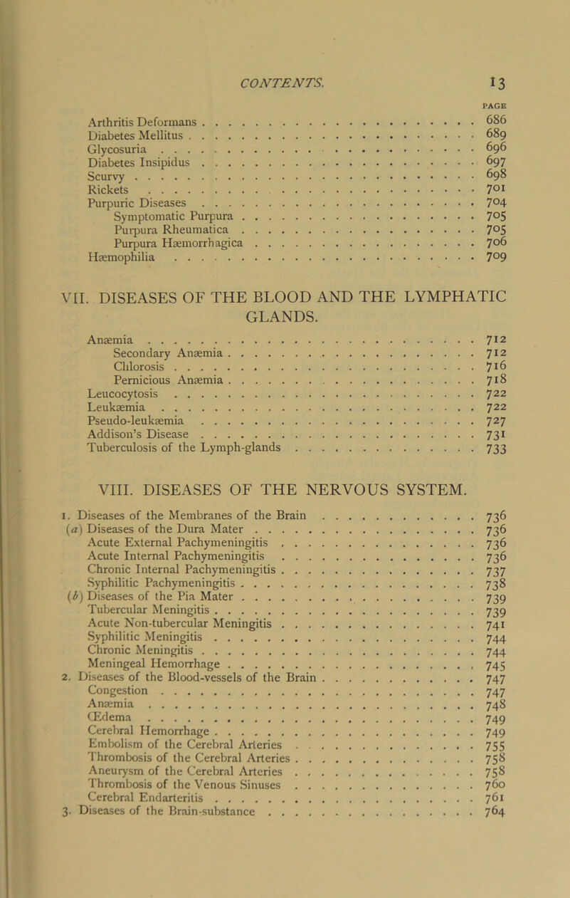PAGE Arthritis Deformans 686 Diabetes Mellitus 689 Glycosuria 696 Diabetes Insipidus 697 Scurvy 698 Rickets 7QI Purpuric Diseases 7°4 Symptomatic Purpura 7°5 Purpura Rheumatica 7°S Purpura Haemorrhagica 7°6 Haemophilia 7°9 VII. DISEASES OF THE BLOOD AND THE LYMPHATIC GLANDS. Anaemia 712 Secondary Anaemia 712 Chlorosis 7J6 Pernicious Anaemia 7r& Leucocytosis 722 Leukaemia 722 Pseudo-leukaemia 727 Addison’s Disease 731 Tuberculosis of the Lymph-glands 733 VIII. DISEASES OF THE NERVOUS SYSTEM. 1. Diseases of the Membranes of the Brain (a) Diseases of the Dura Mater Acute External Pachymeningitis . . . Acute Internal Pachymeningitis . . . Chronic Internal Pachymeningitis . . . Syphilitic Pachymeningitis (i) Diseases of the Pia Mater Tubercular Meningitis Acute Non-tubercular Meningitis . . . Syphilitic Meningitis Chronic Meningitis Meningeal Hemorrhage 2. Diseases of the Blood-vessels of the Brain Congestion Anaemia CEdema Cerebral Hemorrhage Embolism of the Cerebral Arteries . . Thrombosis of the Cerebral Arteries . . Aneurysm of the Cerebral Arteries . . Thrombosis of the Venous Sinuses . . Cerebral Endarteritis 3. Diseases of the Brain-substance .... 736 736 736 736 737 738 739 739 74i 744 744 745 747 747 748 749 749 755 758 758 760 761 764