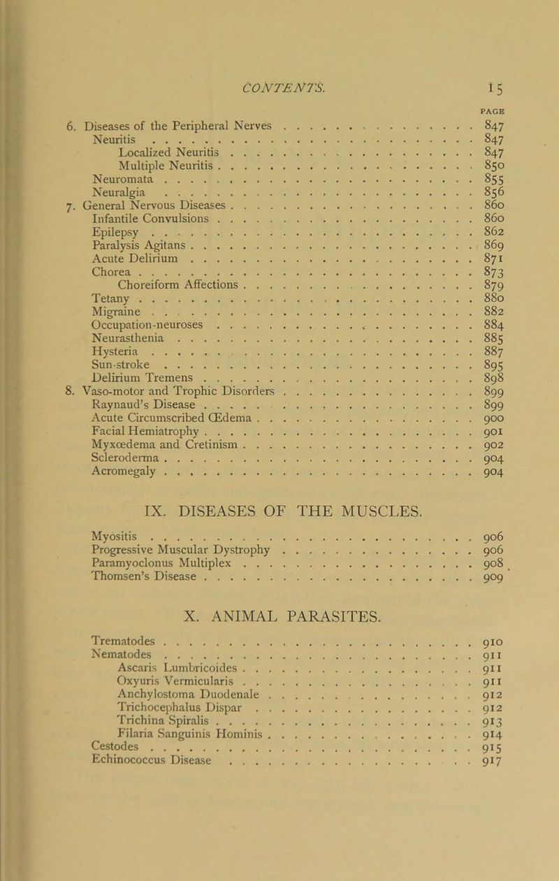 PAGE 6. Diseases of the Peripheral Nerves 847 Neuritis 847 Localized Neuritis 847 Multiple Neuritis 850 Neuromata 855 Neuralgia 856 7. General Nervous Diseases 860 Infantile Convulsions 860 Epilepsy 862 Paralysis Agitans 869 Acute Delirium 871 Chorea 873 Choreiform Affections 879 Tetany 880 Migraine 882 Occupation-neuroses 884 Neurasthenia 885 Hysteria 887 Sun-stroke 895 Delirium Tremens 898 8. Vaso-motor and Trophic Disorders 899 Raynaud’s Disease 899 Acute Circumscribed CEdema 900 Facial Hemiatrophy 901 Myxoedema and Cretinism 902 Scleroderma 904 Acromegaly 904 IX. DISEASES OF THE MUSCLES. Myositis 906 Progressive Muscular Dystrophy 906 Paramyoclonus Multiplex 908 Thomsen’s Disease 909 X. ANIMAL PARASITES. Trematodes 910 Nematodes 911 Ascaris Lumbricoides 911 Oxyuris Vermicularis 911 Anchylostoma Duodenale 912 Trichocephalus Dispar 912 Trichina Spiralis 913 Filaria Sanguinis Hominis 914 Cestodes 915 Echinococcus Disease 917