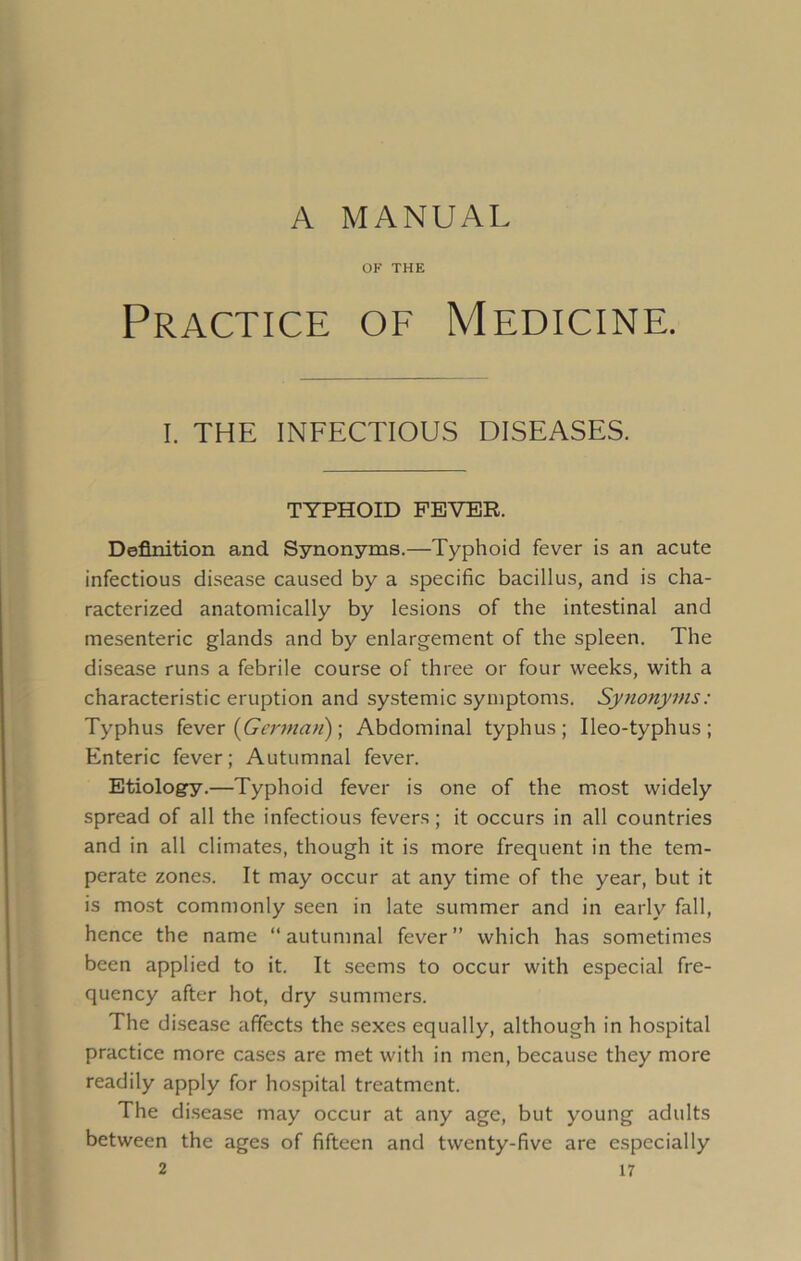 A MANUAL OF THE Practice of Medicine. I. THE INFECTIOUS DISEASES. TYPHOID FEVER. Definition and Synonyms.—Typhoid fever is an acute infectious disease caused by a specific bacillus, and is cha- racterized anatomically by lesions of the intestinal and mesenteric glands and by enlargement of the spleen. The disease runs a febrile course of three or four weeks, with a characteristic eruption and systemic symptoms. Synonyms: Typhus fever (German); Abdominal typhus; Ileo-typhus; Enteric fever; Autumnal fever. Etiology.—Typhoid fever is one of the most widely spread of all the infectious fevers; it occurs in all countries and in all climates, though it is more frequent in the tem- perate zones. It may occur at any time of the year, but it is most commonly seen in late summer and in early fall, hence the name “autumnal fever” which has sometimes been applied to it. It seems to occur with especial fre- quency after hot, dry summers. The disease affects the sexes equally, although in hospital practice more cases are met with in men, because they more readily apply for hospital treatment. The disease may occur at any age, but young adults between the ages of fifteen and twenty-five are especially
